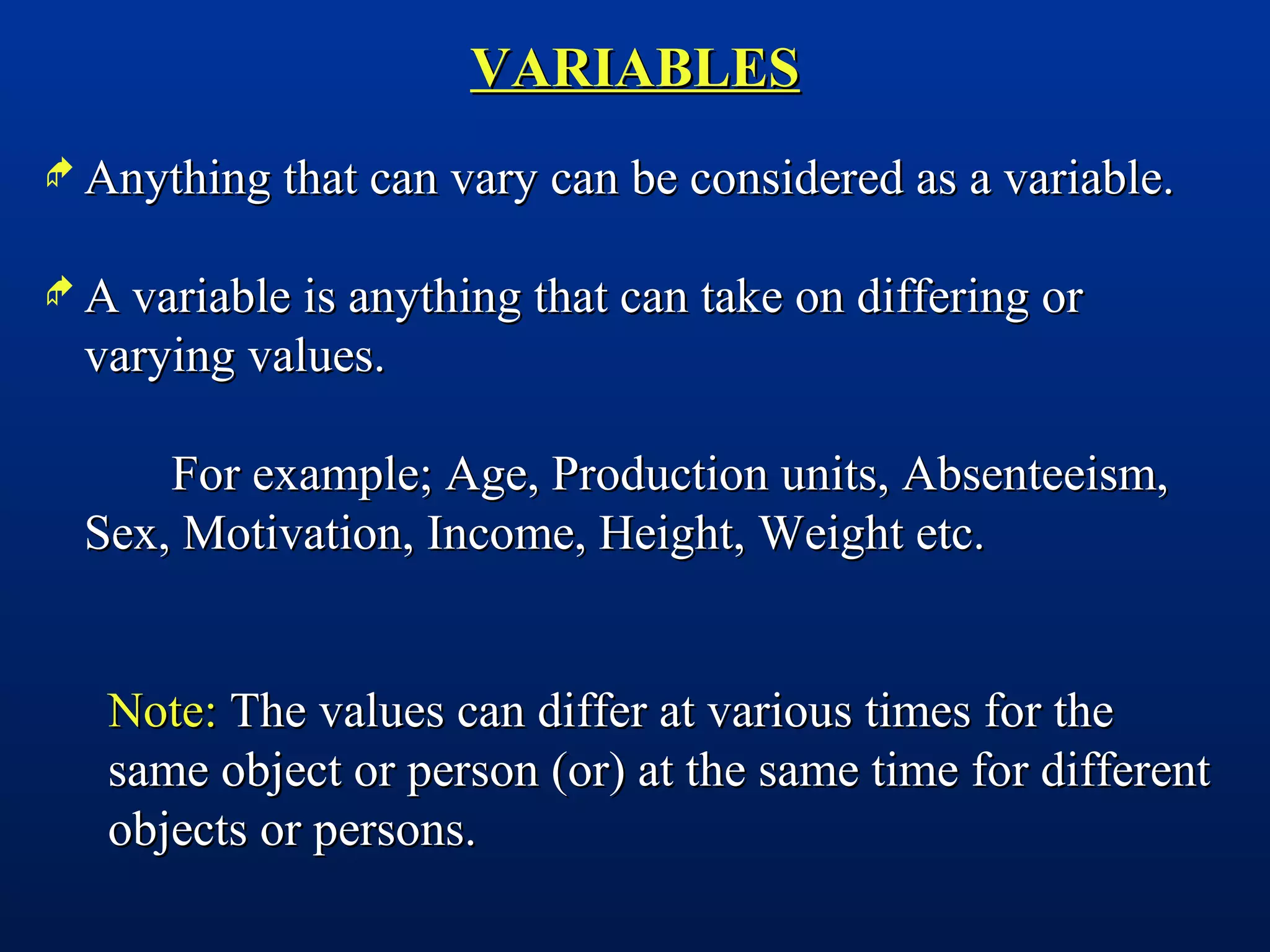 VARIABLESVARIABLES
 Anything that can vary can be considered as a variable.Anything that can vary can be considered as a variable.
 A variable is anything that can take on differing orA variable is anything that can take on differing or
varying values.varying values.
For example; Age, Production units, Absenteeism,For example; Age, Production units, Absenteeism,
Sex, Motivation, Income, Height, Weight etc.Sex, Motivation, Income, Height, Weight etc.
Note:Note: The values can differ at various times for theThe values can differ at various times for the
same object or person (or) at the same time for differentsame object or person (or) at the same time for different
objects or persons.objects or persons.
 