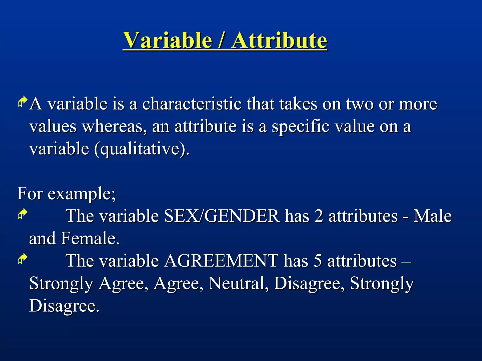Variable / AttributeVariable / Attribute
A variable is a characteristic that takes on two or moreA variable is a characteristic that takes on two or more
values whereas, an attribute is a specific value on avalues whereas, an attribute is a specific value on a
variable (qualitative).variable (qualitative).
For example;For example;
 The variable SEX/GENDER has 2 attributes - MaleThe variable SEX/GENDER has 2 attributes - Male
and Female.and Female.
 The variable AGREEMENT has 5 attributes –The variable AGREEMENT has 5 attributes –
Strongly Agree, Agree, Neutral, Disagree, StronglyStrongly Agree, Agree, Neutral, Disagree, Strongly
Disagree.Disagree.
 