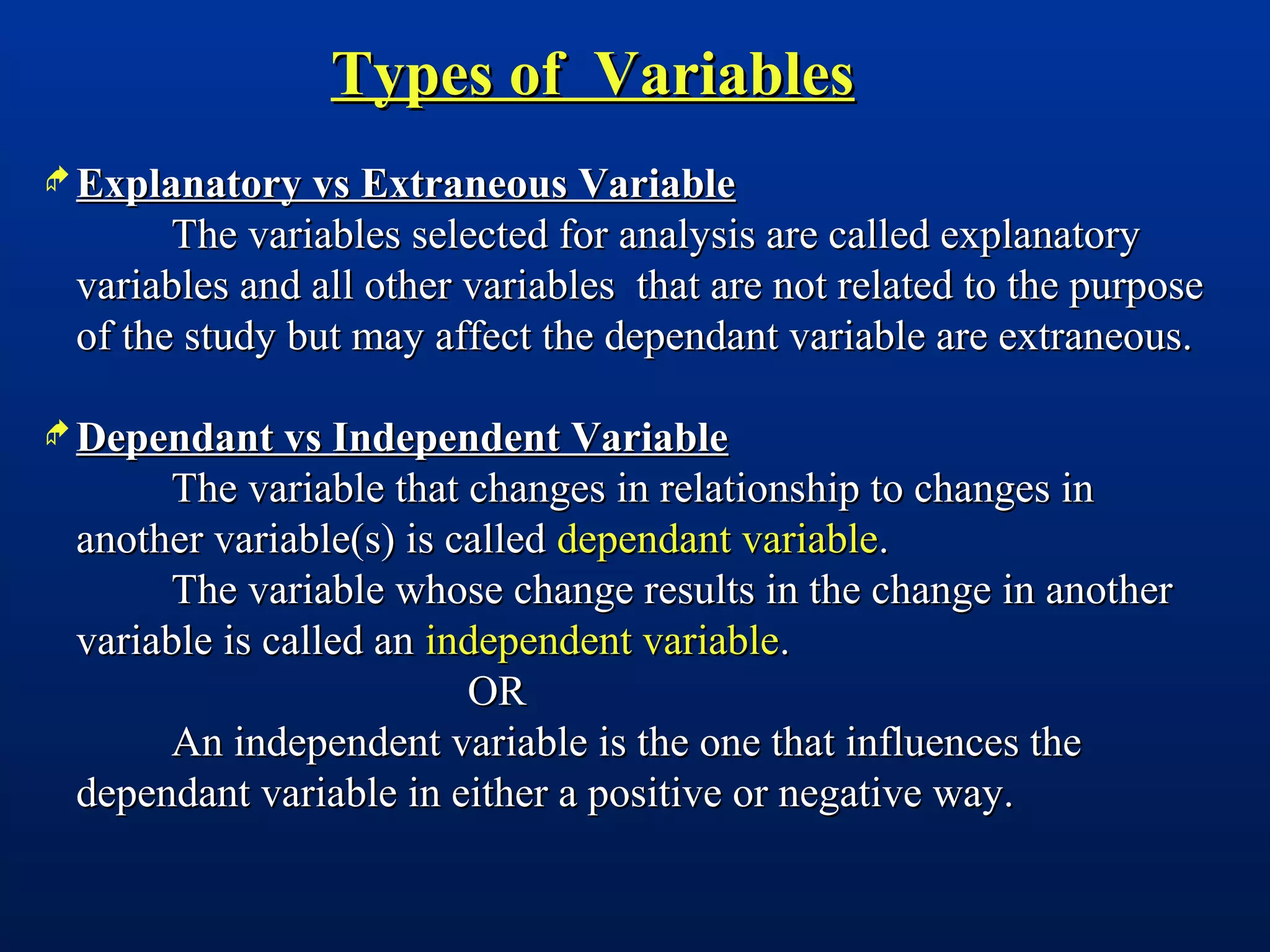Types of VariablesTypes of Variables
 Explanatory vs Extraneous VariableExplanatory vs Extraneous Variable
The variables selected for analysis are called explanatoryThe variables selected for analysis are called explanatory
variables and all other variables that are not related to the purposevariables and all other variables that are not related to the purpose
of the study but may affect the dependant variable are extraneous.of the study but may affect the dependant variable are extraneous.
 Dependant vs Independent VariableDependant vs Independent Variable
The variable that changes in relationship to changes inThe variable that changes in relationship to changes in
another variable(s) is calledanother variable(s) is called dependant variabledependant variable..
The variable whose change results in the change in anotherThe variable whose change results in the change in another
variable is called anvariable is called an independent variableindependent variable..
OROR
An independent variable is the one that influences theAn independent variable is the one that influences the
dependant variable in either a positive or negative way.dependant variable in either a positive or negative way.
 