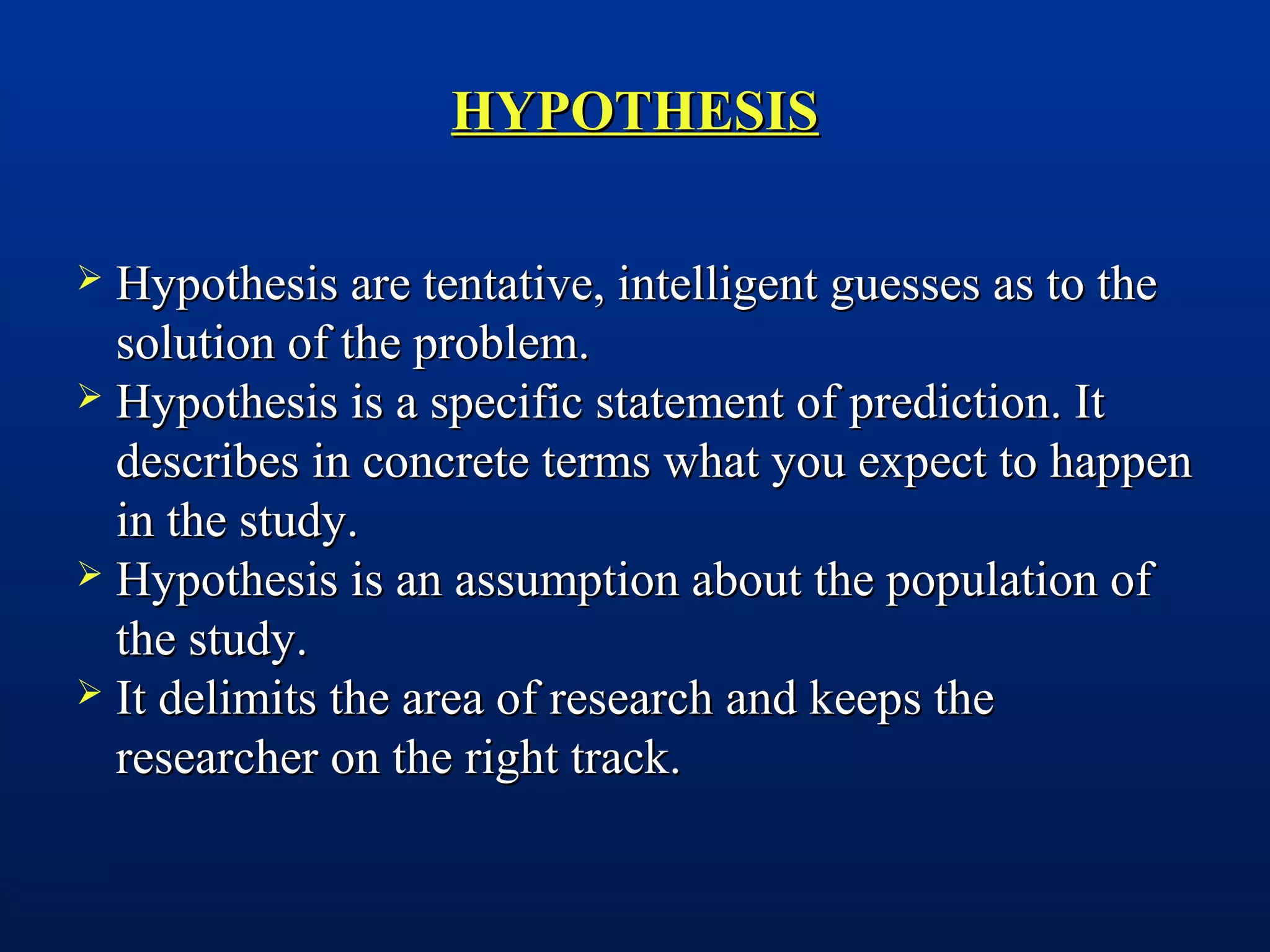 HYPOTHESISHYPOTHESIS
 Hypothesis are tentative, intelligent guesses as to theHypothesis are tentative, intelligent guesses as to the
solution of the problem.solution of the problem.
 Hypothesis is a specific statement of prediction. ItHypothesis is a specific statement of prediction. It
describes in concrete terms what you expect to happendescribes in concrete terms what you expect to happen
in the study.in the study.
 Hypothesis is an assumption about the population ofHypothesis is an assumption about the population of
the study.the study.
 It delimits the area of research and keeps theIt delimits the area of research and keeps the
researcher on the right track.researcher on the right track.
 
