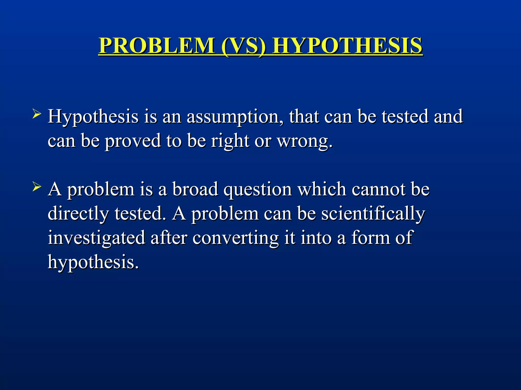 PROBLEM (VS) HYPOTHESISPROBLEM (VS) HYPOTHESIS
 Hypothesis is an assumption, that can be tested andHypothesis is an assumption, that can be tested and
can be proved to be right or wrong.can be proved to be right or wrong.
 A problem is a broad question which cannot beA problem is a broad question which cannot be
directly tested. A problem can be scientificallydirectly tested. A problem can be scientifically
investigated after converting it into a form ofinvestigated after converting it into a form of
hypothesis.hypothesis.
 