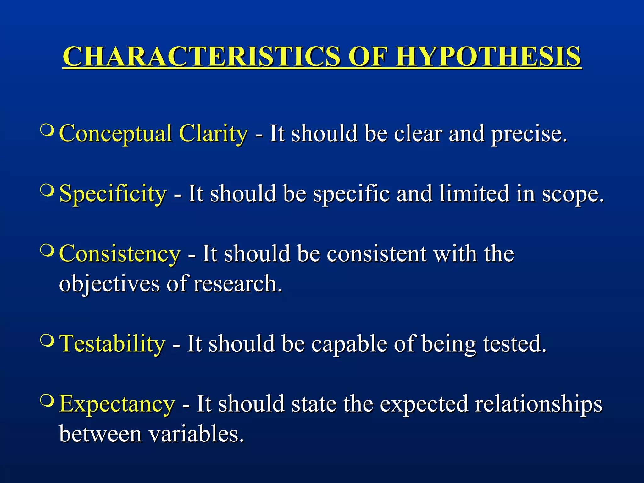 CHARACTERISTICS OF HYPOTHESISCHARACTERISTICS OF HYPOTHESIS
 Conceptual ClarityConceptual Clarity - It should be clear and precise.- It should be clear and precise.
 SpecificitySpecificity - It should be specific and limited in scope.- It should be specific and limited in scope.
 ConsistencyConsistency - It should be consistent with the- It should be consistent with the
objectives of research.objectives of research.
 TestabilityTestability - It should be capable of being tested.- It should be capable of being tested.
 ExpectancyExpectancy - It should state the expected relationships- It should state the expected relationships
between variables.between variables.
 