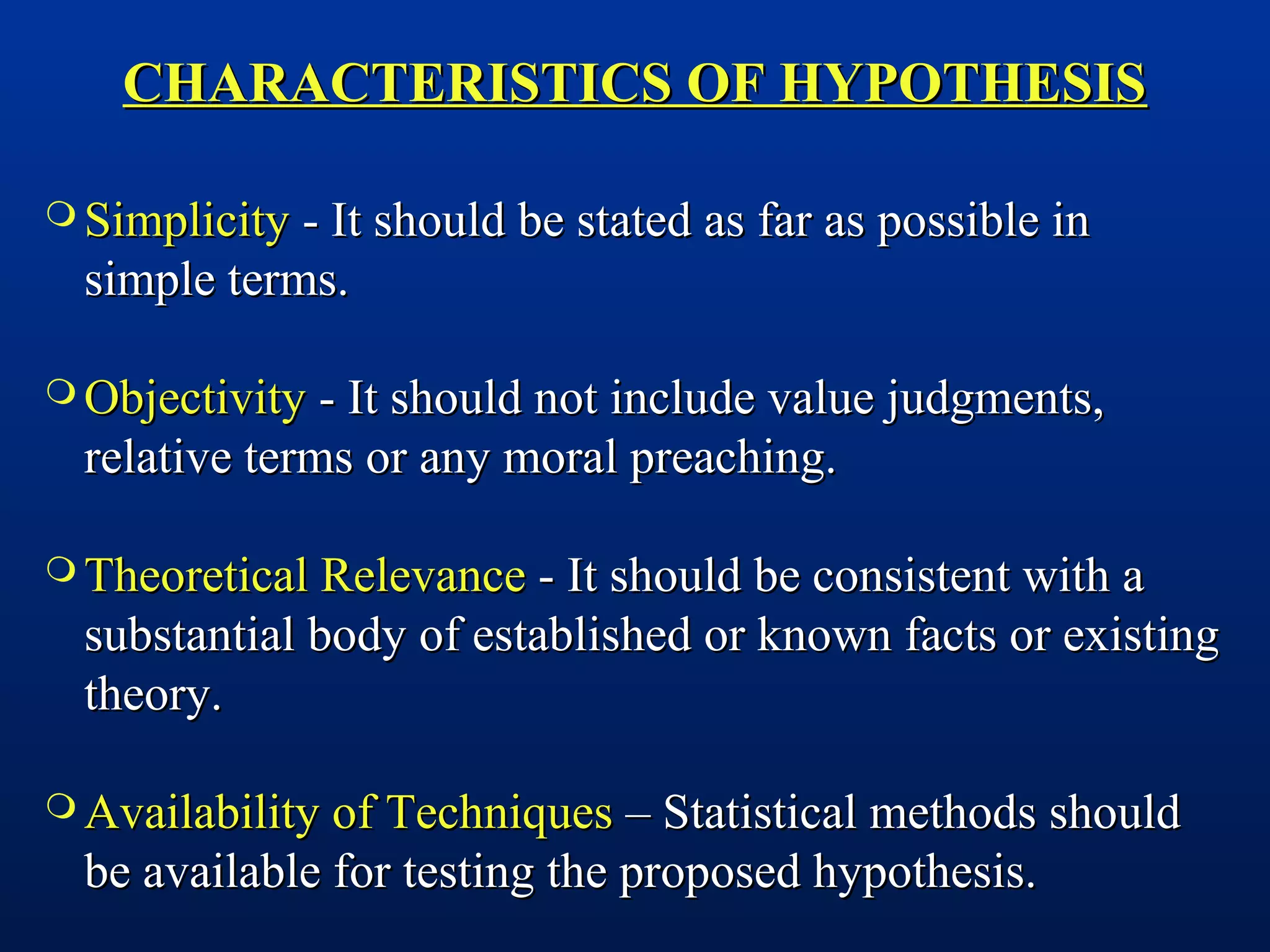 CHARACTERISTICS OF HYPOTHESISCHARACTERISTICS OF HYPOTHESIS
 SimplicitySimplicity - It should be stated as far as possible in- It should be stated as far as possible in
simple terms.simple terms.
 ObjectivityObjectivity - It should not include value judgments,- It should not include value judgments,
relative terms or any moral preaching.relative terms or any moral preaching.
 Theoretical RelevanceTheoretical Relevance - It should be consistent with a- It should be consistent with a
substantial body of established or known facts or existingsubstantial body of established or known facts or existing
theory.theory.
 Availability of TechniquesAvailability of Techniques – Statistical methods should– Statistical methods should
be available for testing the proposed hypothesis.be available for testing the proposed hypothesis.
 