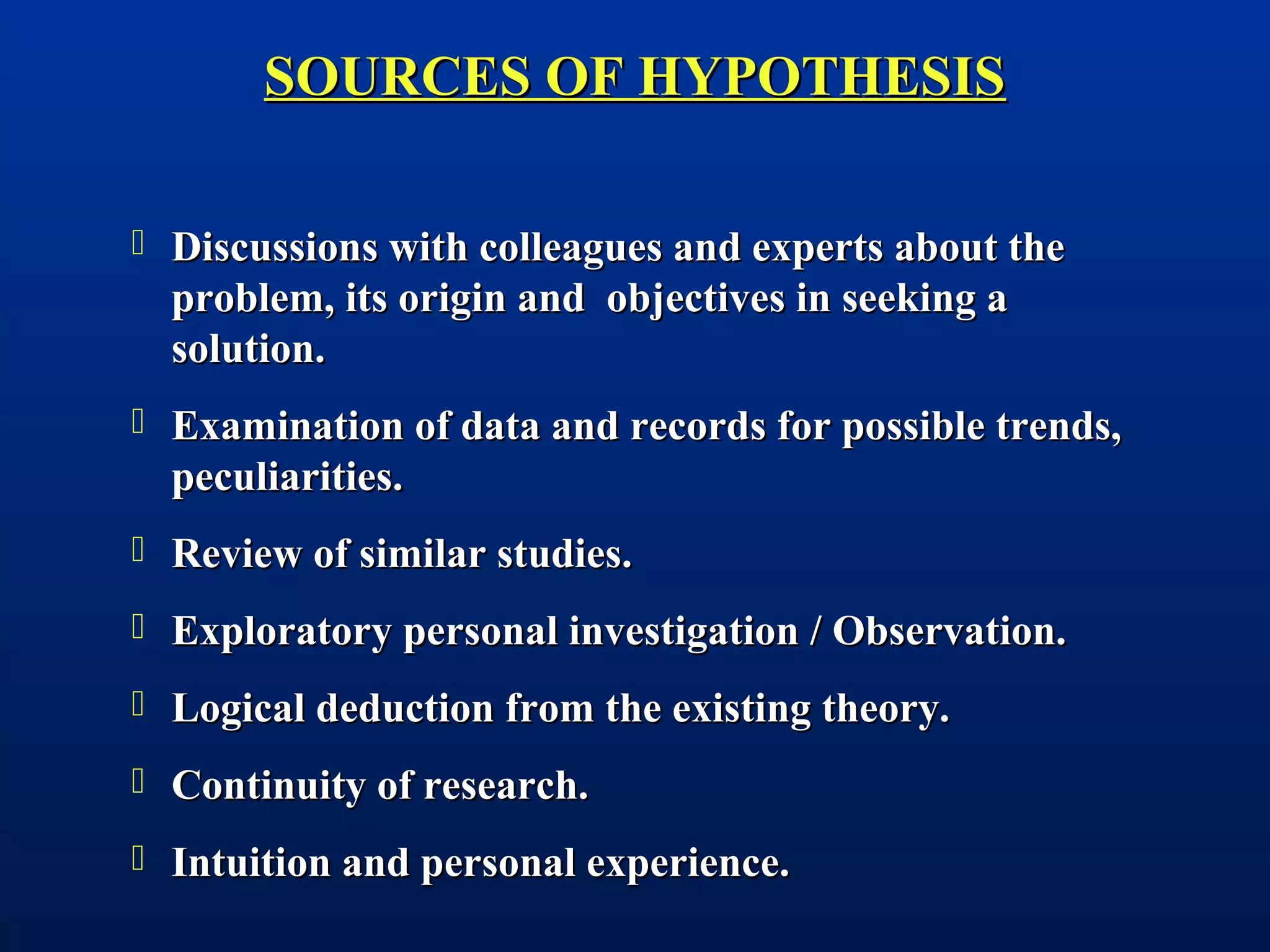  Discussions with colleagues and experts about theDiscussions with colleagues and experts about the
problem, its origin and objectives in seeking aproblem, its origin and objectives in seeking a
solution.solution.
 Examination of data and records for possible trends,Examination of data and records for possible trends,
peculiarities.peculiarities.
 Review of similar studies.Review of similar studies.
 Exploratory personal investigation / Observation.Exploratory personal investigation / Observation.
 Logical deduction from the existing theory.Logical deduction from the existing theory.
 Continuity of research.Continuity of research.
 Intuition and personal experience.Intuition and personal experience.
SOURCES OF HYPOTHESISSOURCES OF HYPOTHESIS
 