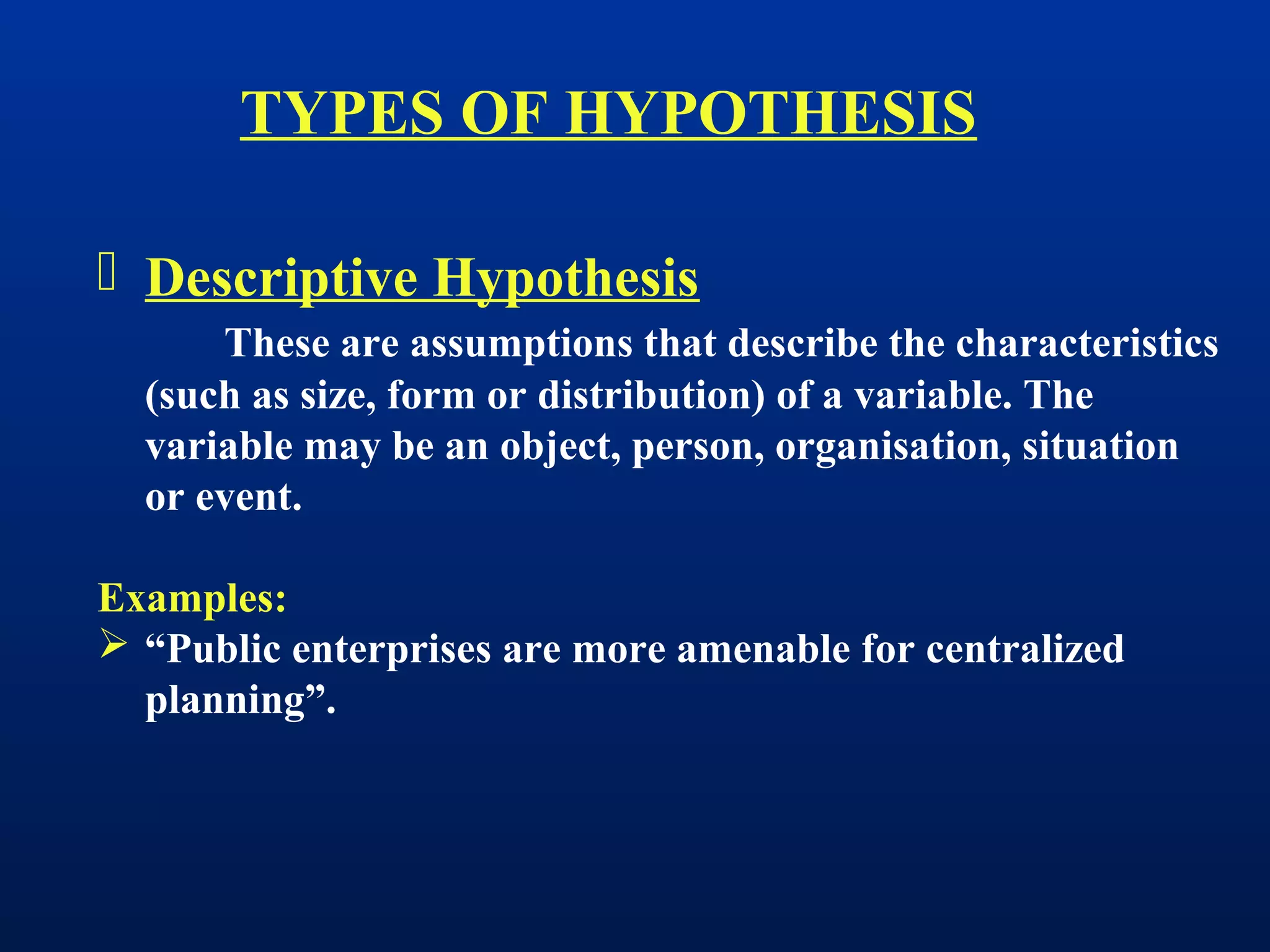  Descriptive Hypothesis
These are assumptions that describe the characteristics
(such as size, form or distribution) of a variable. The
variable may be an object, person, organisation, situation
or event.
Examples:
 “Public enterprises are more amenable for centralized
planning”.
TYPES OF HYPOTHESIS
 