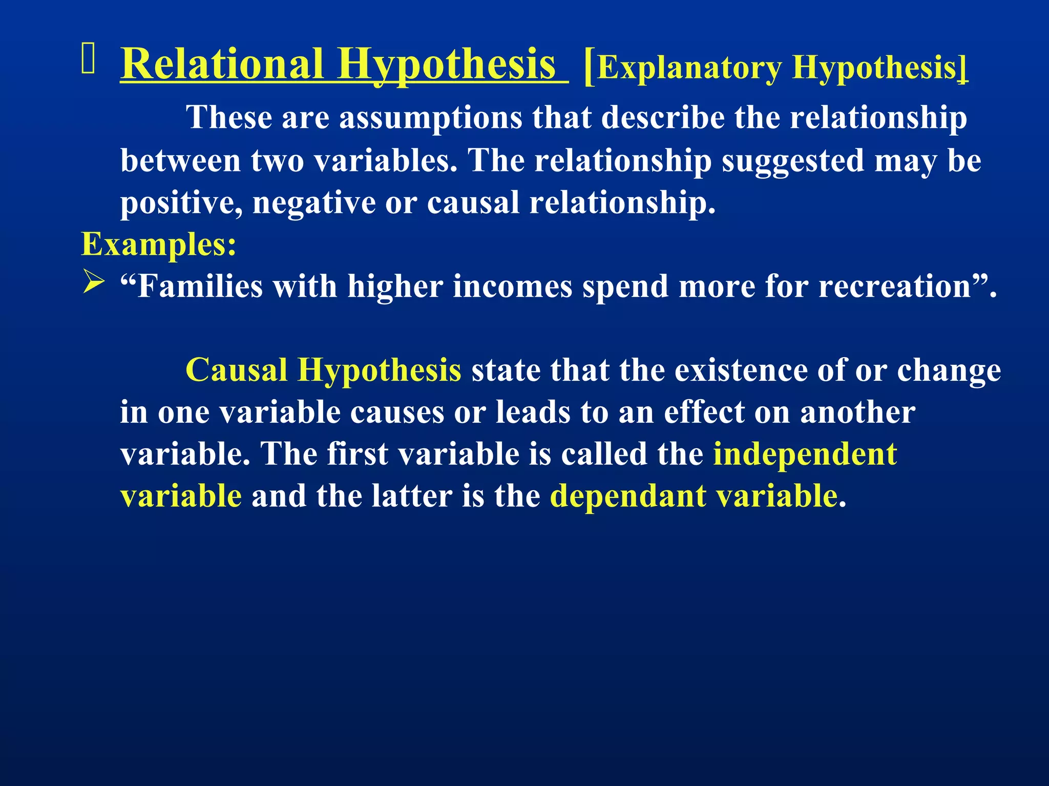  Relational Hypothesis [Explanatory Hypothesis]
These are assumptions that describe the relationship
between two variables. The relationship suggested may be
positive, negative or causal relationship.
Examples:
 “Families with higher incomes spend more for recreation”.
Causal Hypothesis state that the existence of or change
in one variable causes or leads to an effect on another
variable. The first variable is called the independent
variable and the latter is the dependant variable.
 