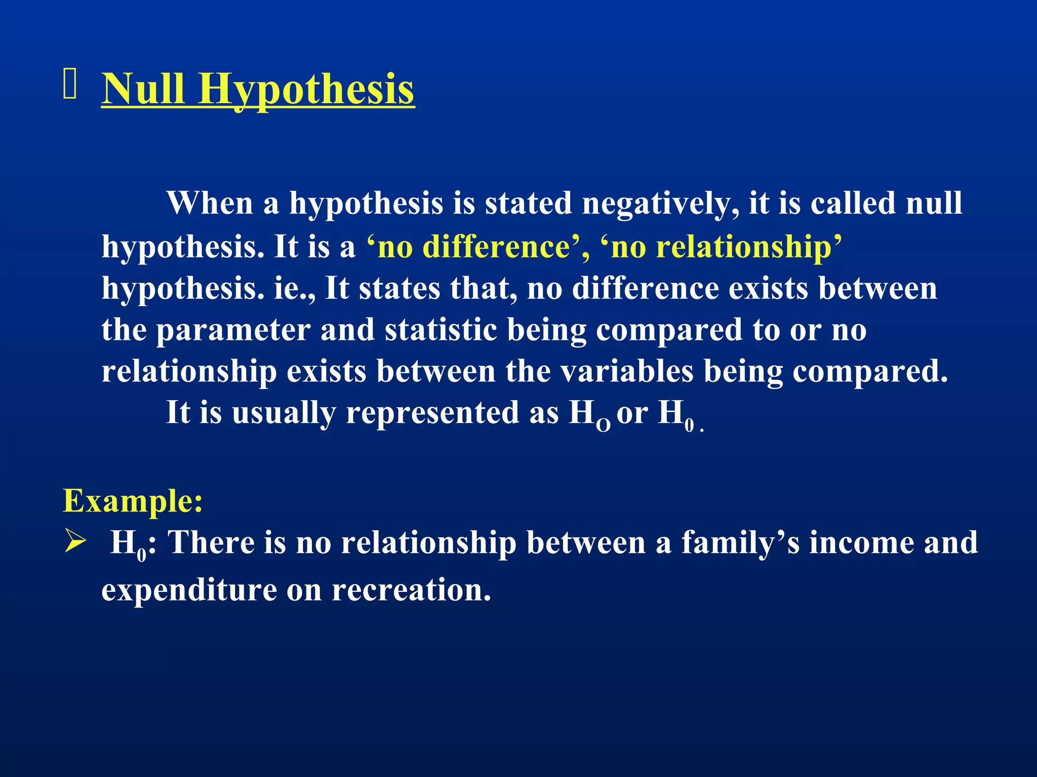  Null Hypothesis
When a hypothesis is stated negatively, it is called null
hypothesis. It is a ‘no difference’, ‘no relationship’
hypothesis. ie., It states that, no difference exists between
the parameter and statistic being compared to or no
relationship exists between the variables being compared.
It is usually represented as HO or H0 .
Example:
 H0: There is no relationship between a family’s income and
expenditure on recreation.
 