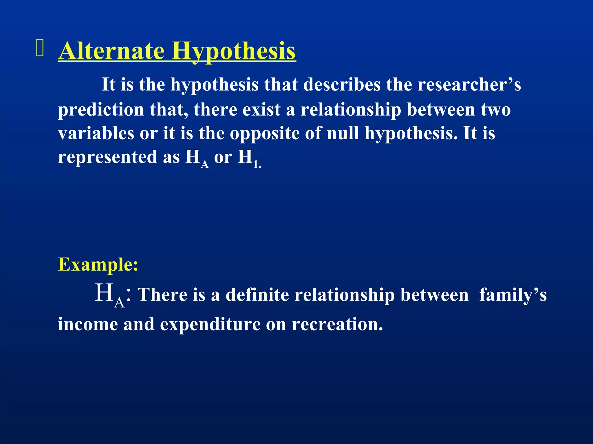  Alternate Hypothesis
It is the hypothesis that describes the researcher’s
prediction that, there exist a relationship between two
variables or it is the opposite of null hypothesis. It is
represented as HA or H1.
Example:
HA: There is a definite relationship between family’s
income and expenditure on recreation.
 