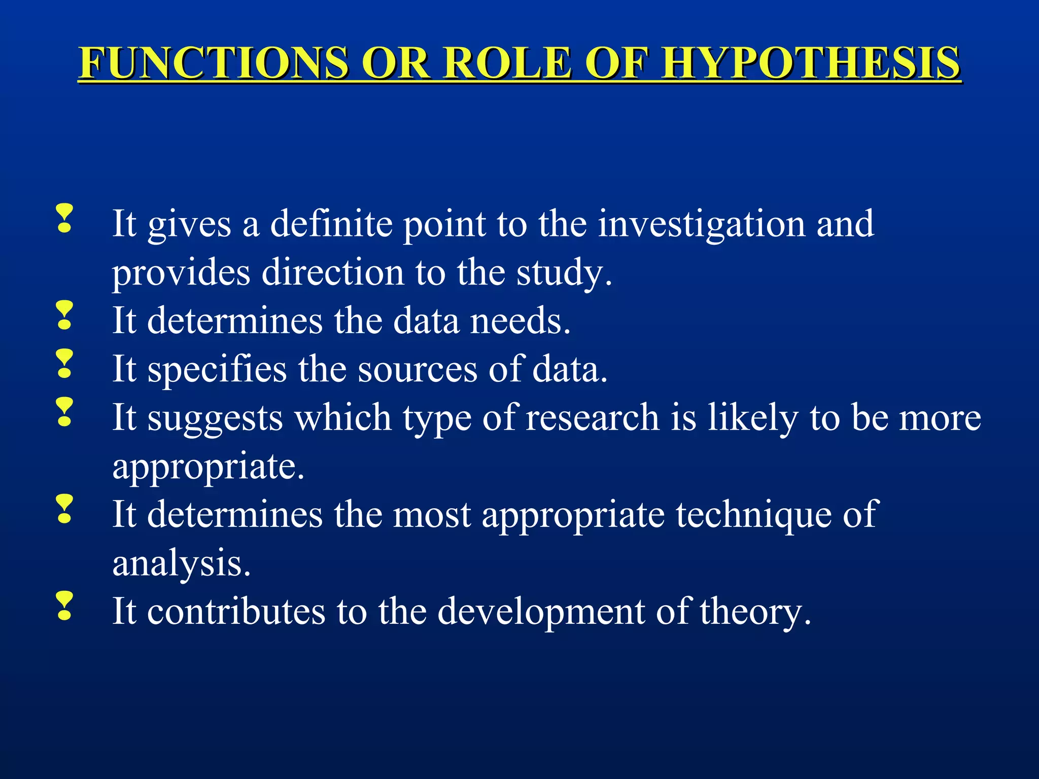 FUNCTIONS OR ROLE OF HYPOTHESISFUNCTIONS OR ROLE OF HYPOTHESIS
 It gives a definite point to the investigation and
provides direction to the study.
 It determines the data needs.
 It specifies the sources of data.
 It suggests which type of research is likely to be more
appropriate.
 It determines the most appropriate technique of
analysis.
 It contributes to the development of theory.
 