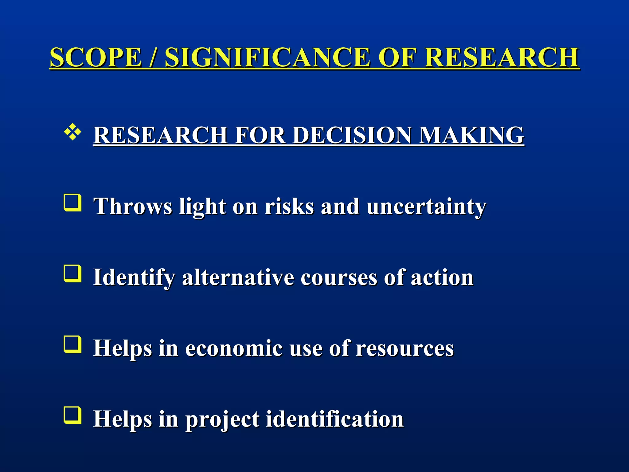 SCOPE / SIGNIFICANCE OF RESEARCHSCOPE / SIGNIFICANCE OF RESEARCH
 RESEARCH FOR DECISION MAKINGRESEARCH FOR DECISION MAKING
 Throws light on risks and uncertaintyThrows light on risks and uncertainty
 Identify alternative courses of actionIdentify alternative courses of action
 Helps in economic use of resourcesHelps in economic use of resources
 Helps in project identificationHelps in project identification
 