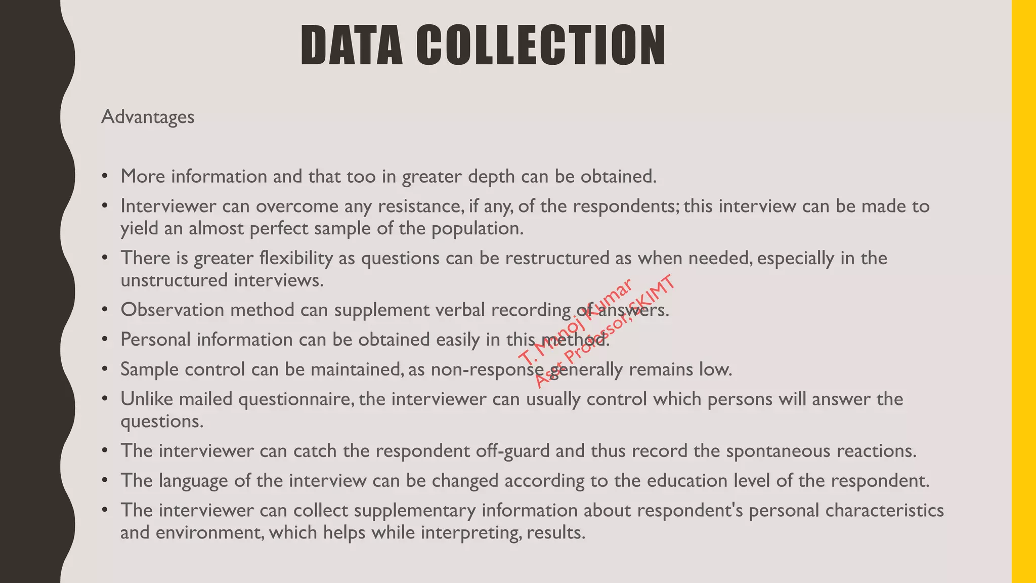 Advantages
• More information and that too in greater depth can be obtained.
• Interviewer can overcome any resistance, if any, of the respondents; this interview can be made to
yield an almost perfect sample of the population.
• There is greater flexibility as questions can be restructured as when needed, especially in the
unstructured interviews.
• Observation method can supplement verbal recording of answers.
• Personal information can be obtained easily in this method.
• Sample control can be maintained, as non-response generally remains low.
• Unlike mailed questionnaire, the interviewer can usually control which persons will answer the
questions.
• The interviewer can catch the respondent off-guard and thus record the spontaneous reactions.
• The language of the interview can be changed according to the education level of the respondent.
• The interviewer can collect supplementary information about respondent's personal characteristics
and environment, which helps while interpreting, results.
DATA COLLECTION
 