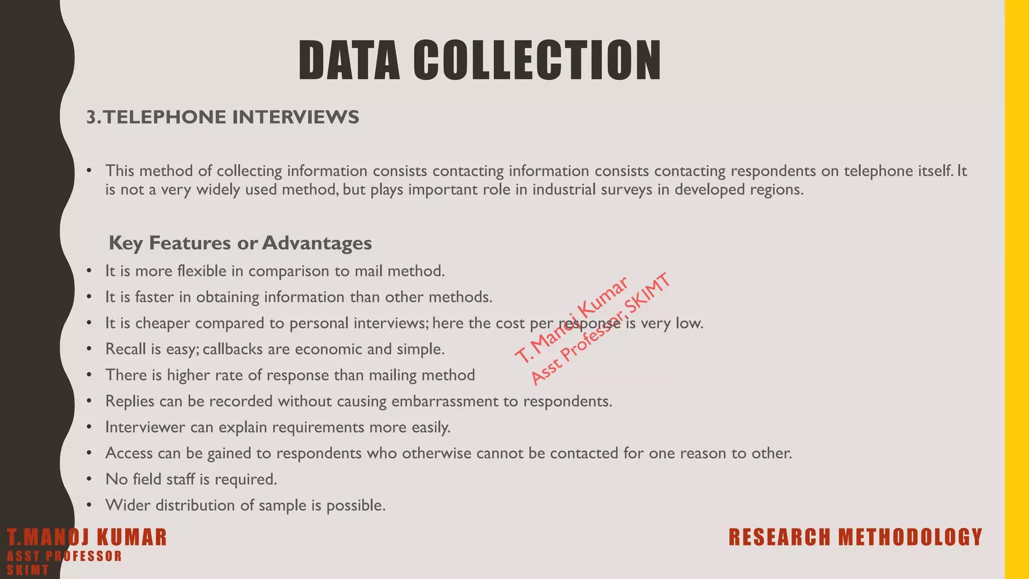 3.TELEPHONE INTERVIEWS
• This method of collecting information consists contacting information consists contacting respondents on telephone itself. It
is not a very widely used method, but plays important role in industrial surveys in developed regions.
Key Features or Advantages
• It is more flexible in comparison to mail method.
• It is faster in obtaining information than other methods.
• It is cheaper compared to personal interviews; here the cost per response is very low.
• Recall is easy; callbacks are economic and simple.
• There is higher rate of response than mailing method
• Replies can be recorded without causing embarrassment to respondents.
• Interviewer can explain requirements more easily.
• Access can be gained to respondents who otherwise cannot be contacted for one reason to other.
• No field staff is required.
• Wider distribution of sample is possible.
DATA COLLECTION
T.MANOJ KUMAR RESEARCH METHODOLOGY
A S S T P R O F E S S O R
S K I M T
 
