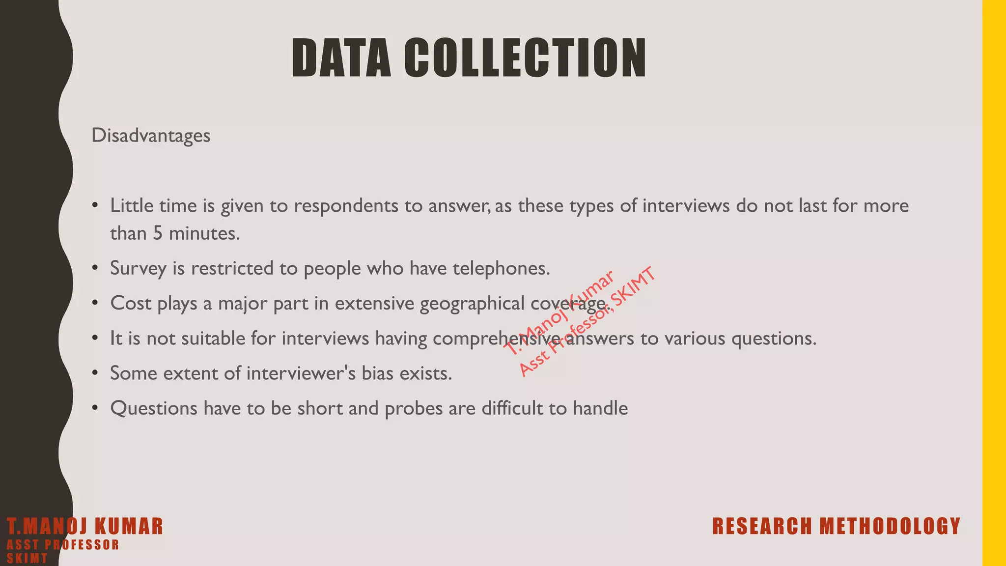 Disadvantages
• Little time is given to respondents to answer, as these types of interviews do not last for more
than 5 minutes.
• Survey is restricted to people who have telephones.
• Cost plays a major part in extensive geographical coverage.
• It is not suitable for interviews having comprehensive answers to various questions.
• Some extent of interviewer's bias exists.
• Questions have to be short and probes are difficult to handle
DATA COLLECTION
T.MANOJ KUMAR RESEARCH METHODOLOGY
A S S T P R O F E S S O R
S K I M T
 