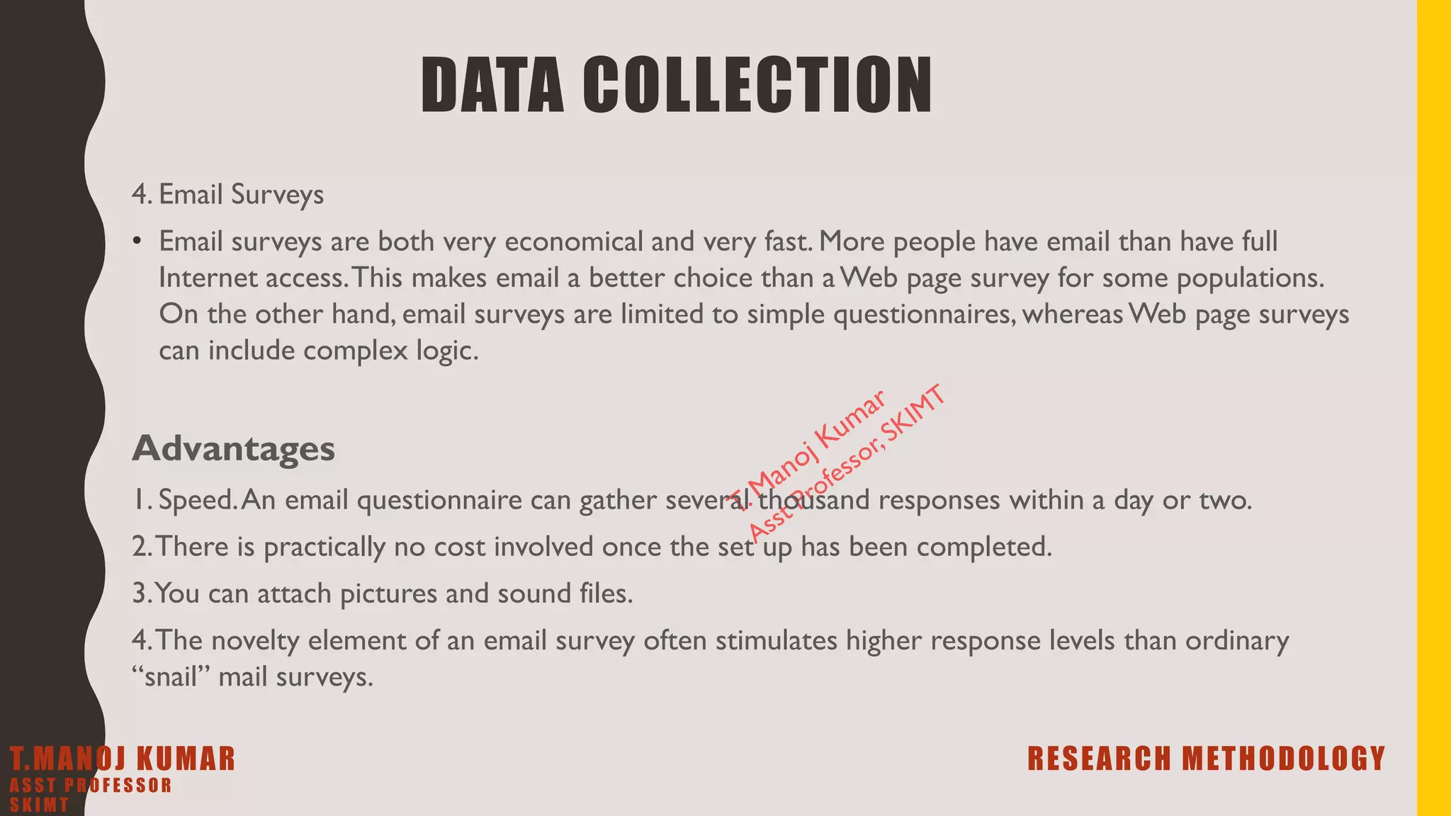 4. Email Surveys
• Email surveys are both very economical and very fast. More people have email than have full
Internet access.This makes email a better choice than aWeb page survey for some populations.
On the other hand, email surveys are limited to simple questionnaires, whereasWeb page surveys
can include complex logic.
Advantages
1. Speed.An email questionnaire can gather several thousand responses within a day or two.
2.There is practically no cost involved once the set up has been completed.
3.You can attach pictures and sound files.
4.The novelty element of an email survey often stimulates higher response levels than ordinary
“snail” mail surveys.
DATA COLLECTION
T.MANOJ KUMAR RESEARCH METHODOLOGY
A S S T P R O F E S S O R
S K I M T
 