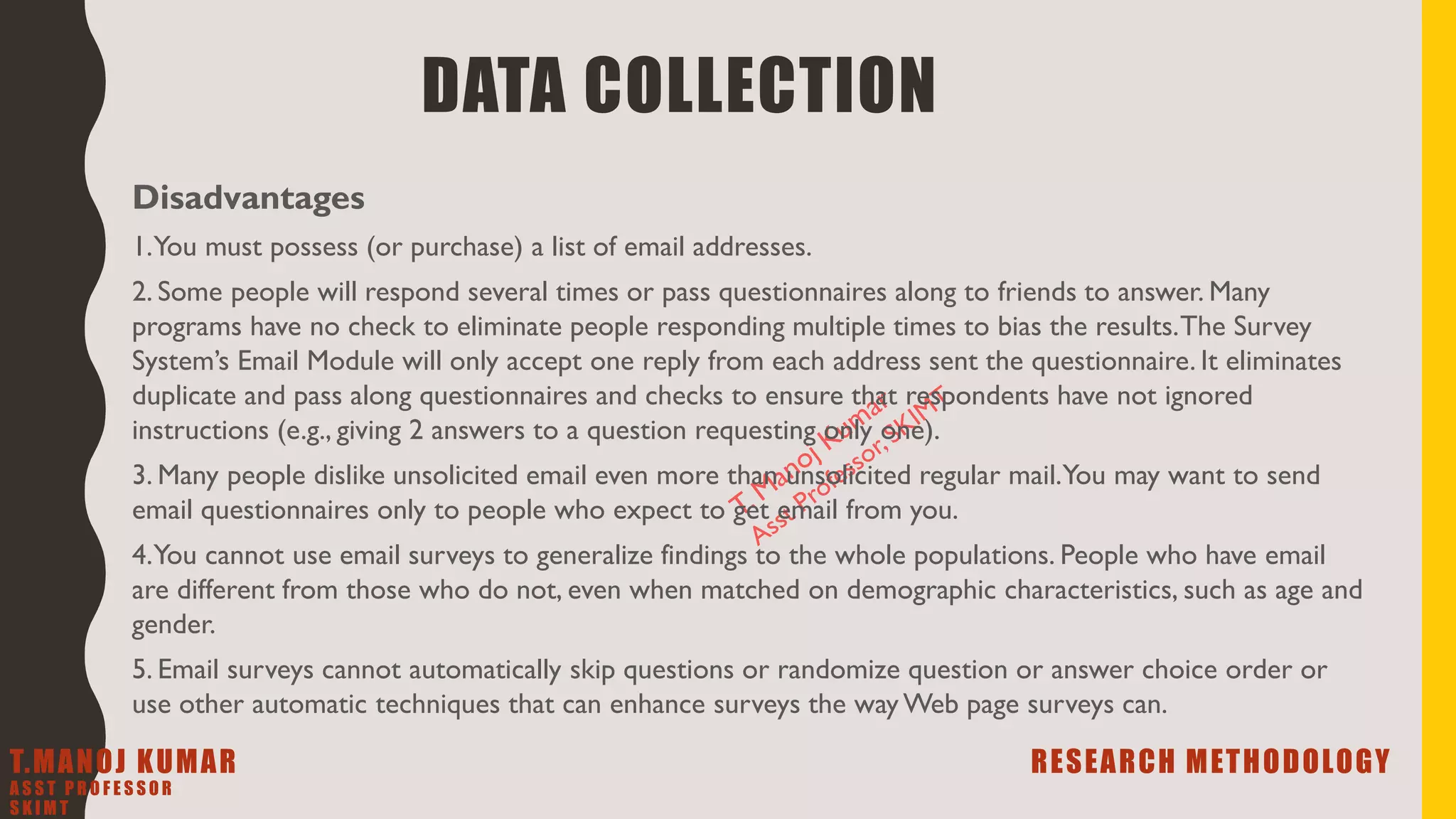 Disadvantages
1.You must possess (or purchase) a list of email addresses.
2. Some people will respond several times or pass questionnaires along to friends to answer. Many
programs have no check to eliminate people responding multiple times to bias the results.The Survey
System’s Email Module will only accept one reply from each address sent the questionnaire. It eliminates
duplicate and pass along questionnaires and checks to ensure that respondents have not ignored
instructions (e.g., giving 2 answers to a question requesting only one).
3. Many people dislike unsolicited email even more than unsolicited regular mail.You may want to send
email questionnaires only to people who expect to get email from you.
4.You cannot use email surveys to generalize findings to the whole populations. People who have email
are different from those who do not, even when matched on demographic characteristics, such as age and
gender.
5. Email surveys cannot automatically skip questions or randomize question or answer choice order or
use other automatic techniques that can enhance surveys the way Web page surveys can.
DATA COLLECTION
T.MANOJ KUMAR RESEARCH METHODOLOGY
A S S T P R O F E S S O R
S K I M T
 