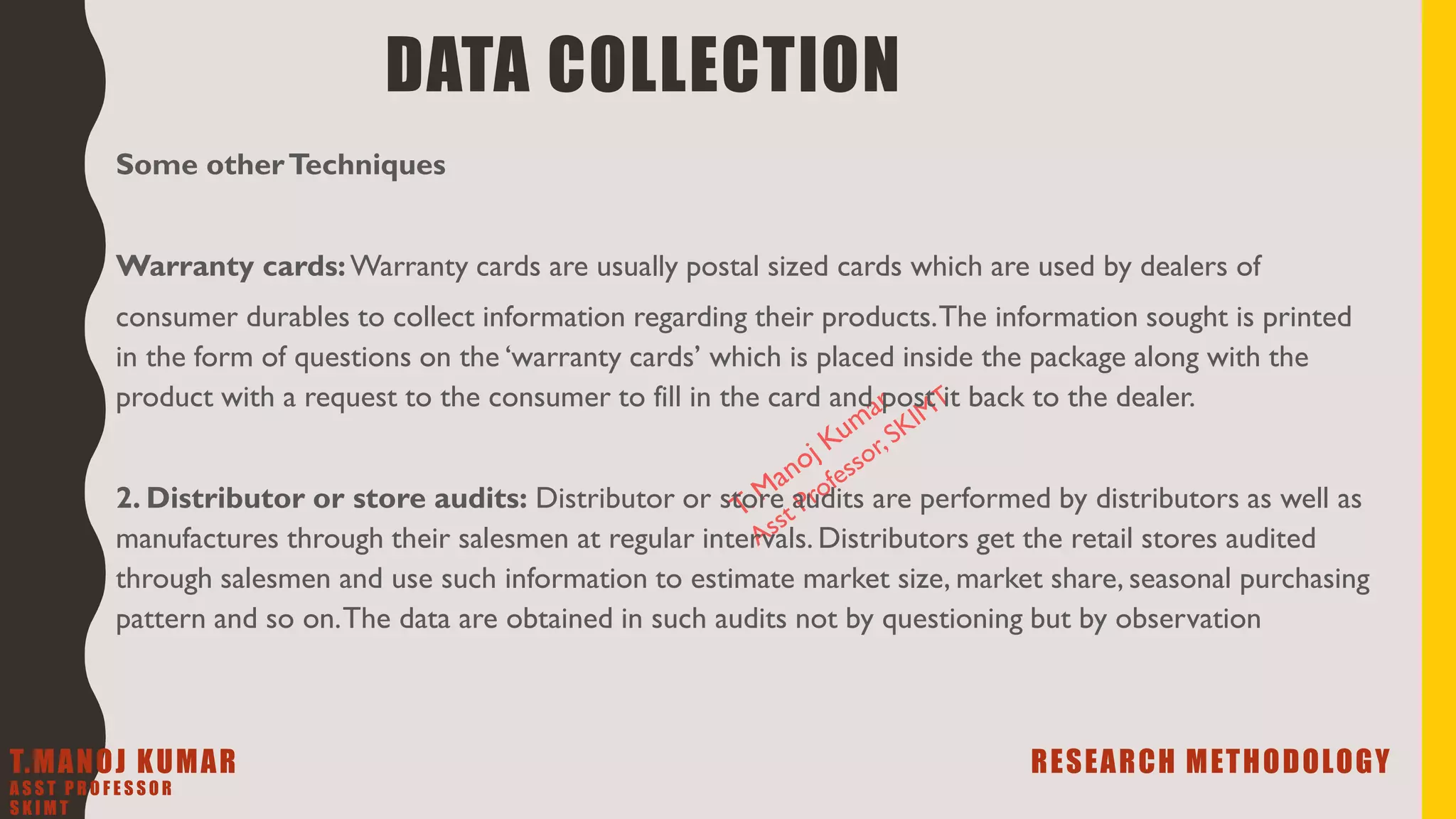 DATA COLLECTION
Some otherTechniques
Warranty cards:Warranty cards are usually postal sized cards which are used by dealers of
consumer durables to collect information regarding their products.The information sought is printed
in the form of questions on the ‘warranty cards’ which is placed inside the package along with the
product with a request to the consumer to fill in the card and post it back to the dealer.
2. Distributor or store audits: Distributor or store audits are performed by distributors as well as
manufactures through their salesmen at regular intervals. Distributors get the retail stores audited
through salesmen and use such information to estimate market size, market share, seasonal purchasing
pattern and so on.The data are obtained in such audits not by questioning but by observation
T.MANOJ KUMAR RESEARCH METHODOLOGY
A S S T P R O F E S S O R
S K I M T
 