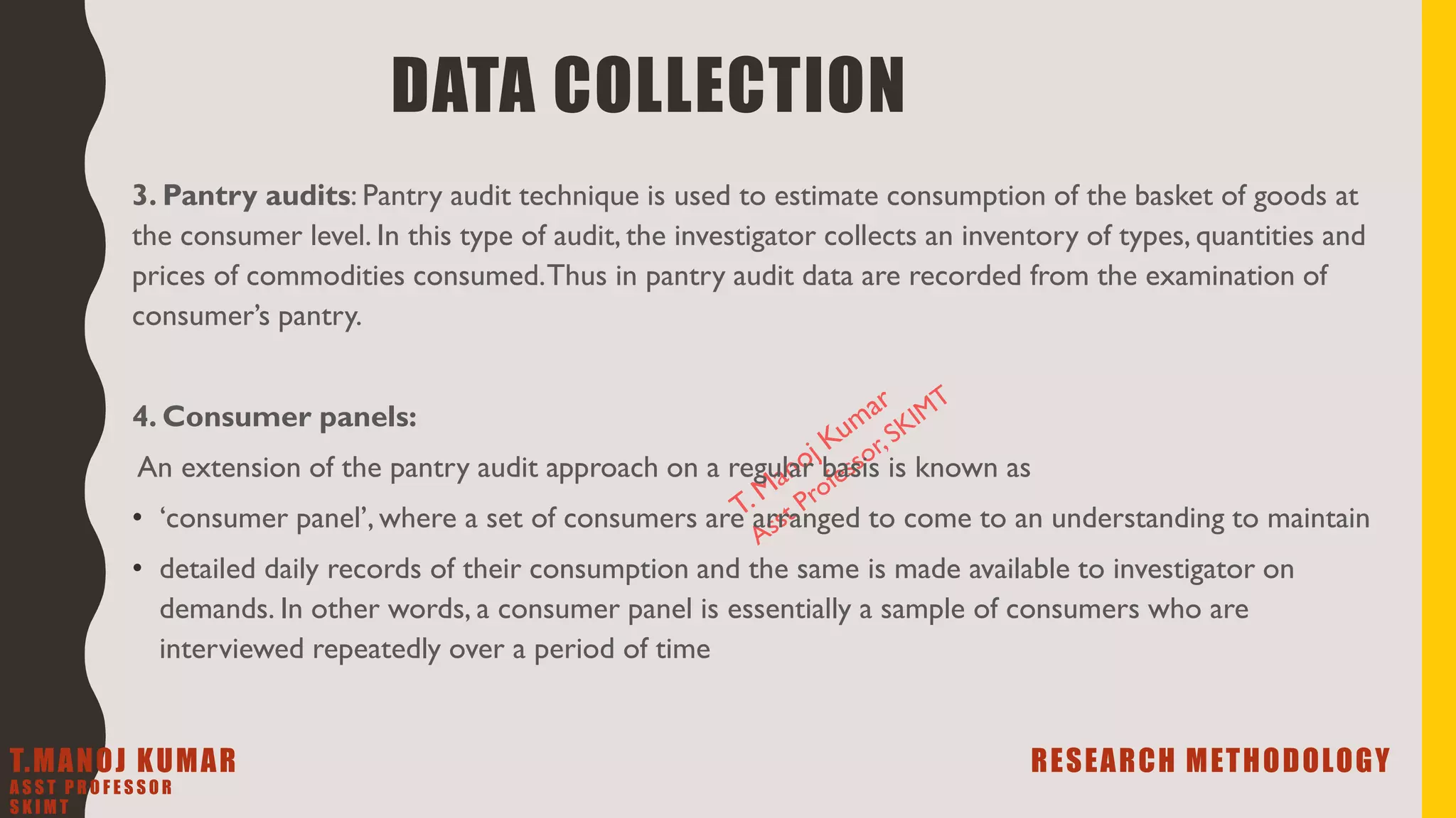 3. Pantry audits: Pantry audit technique is used to estimate consumption of the basket of goods at
the consumer level. In this type of audit, the investigator collects an inventory of types, quantities and
prices of commodities consumed.Thus in pantry audit data are recorded from the examination of
consumer’s pantry.
4. Consumer panels:
An extension of the pantry audit approach on a regular basis is known as
• ‘consumer panel’, where a set of consumers are arranged to come to an understanding to maintain
• detailed daily records of their consumption and the same is made available to investigator on
demands. In other words, a consumer panel is essentially a sample of consumers who are
interviewed repeatedly over a period of time
DATA COLLECTION
T.MANOJ KUMAR RESEARCH METHODOLOGY
A S S T P R O F E S S O R
S K I M T
 