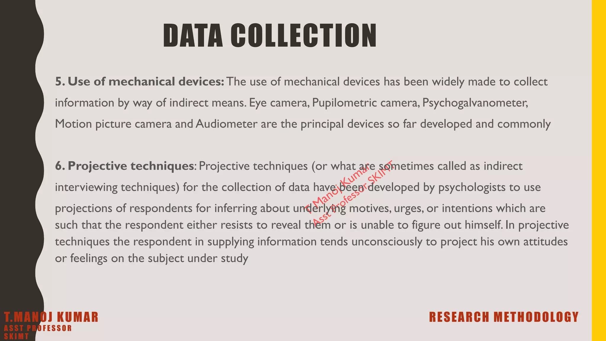5. Use of mechanical devices:The use of mechanical devices has been widely made to collect
information by way of indirect means. Eye camera, Pupilometric camera, Psychogalvanometer,
Motion picture camera and Audiometer are the principal devices so far developed and commonly
6. Projective techniques: Projective techniques (or what are sometimes called as indirect
interviewing techniques) for the collection of data have been developed by psychologists to use
projections of respondents for inferring about underlying motives, urges, or intentions which are
such that the respondent either resists to reveal them or is unable to figure out himself. In projective
techniques the respondent in supplying information tends unconsciously to project his own attitudes
or feelings on the subject under study
DATA COLLECTION
T.MANOJ KUMAR RESEARCH METHODOLOGY
A S S T P R O F E S S O R
S K I M T
 
