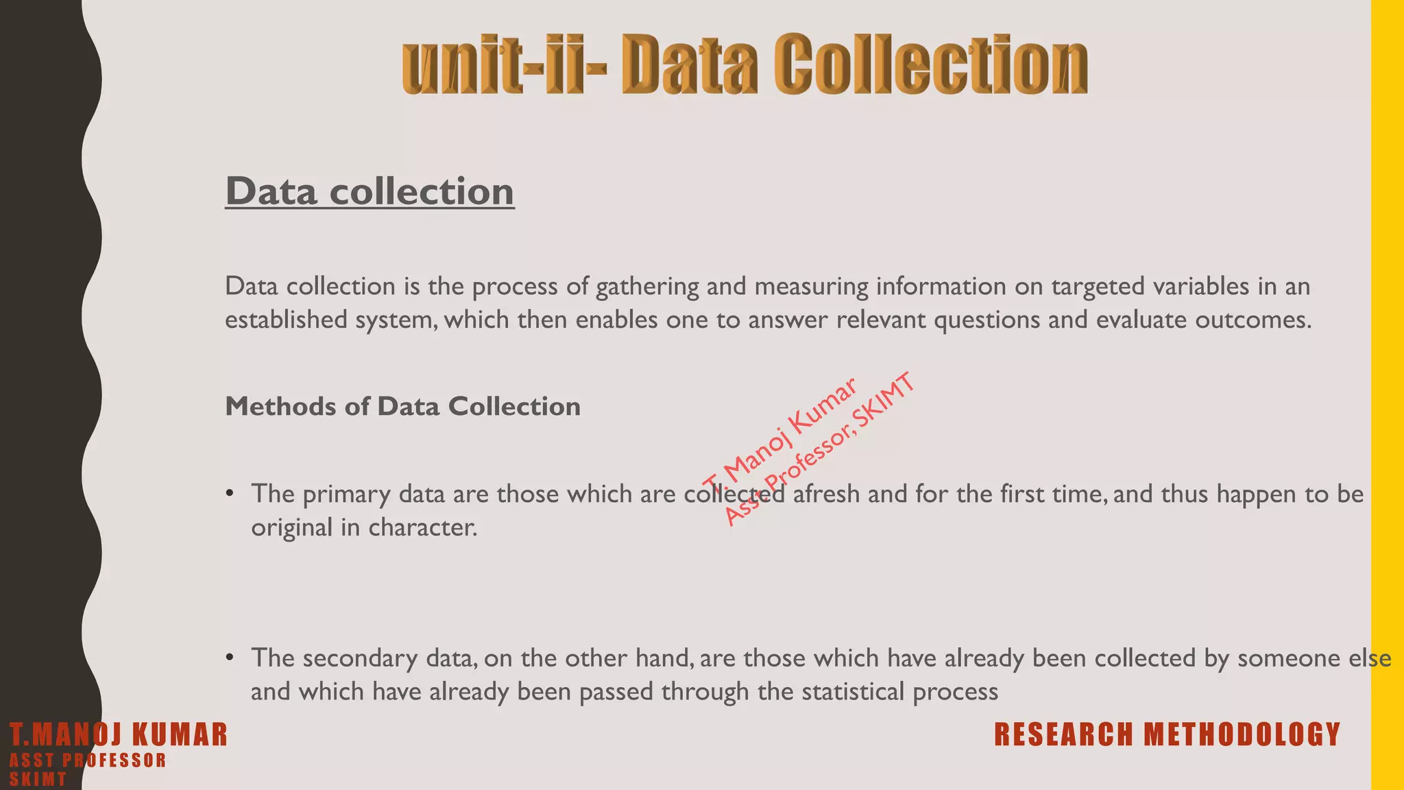 Data collection
Data collection is the process of gathering and measuring information on targeted variables in an
established system, which then enables one to answer relevant questions and evaluate outcomes.
Methods of Data Collection
• The primary data are those which are collected afresh and for the first time, and thus happen to be
original in character.
• The secondary data, on the other hand, are those which have already been collected by someone else
and which have already been passed through the statistical process
T.MANOJ KUMAR RESEARCH METHODOLOGY
A S S T P R O F E S S O R
S K I M T
 