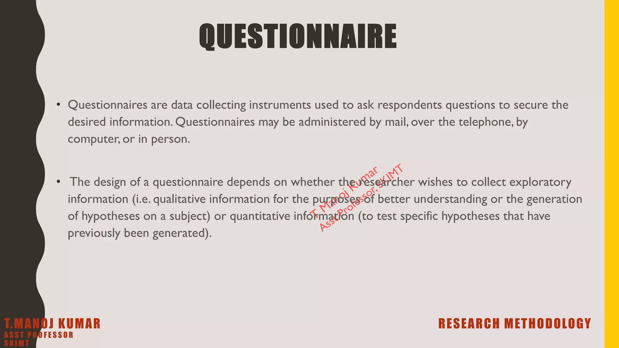 QUESTIONNAIRE
• Questionnaires are data collecting instruments used to ask respondents questions to secure the
desired information. Questionnaires may be administered by mail, over the telephone, by
computer, or in person.
• The design of a questionnaire depends on whether the researcher wishes to collect exploratory
information (i.e. qualitative information for the purposes of better understanding or the generation
of hypotheses on a subject) or quantitative information (to test specific hypotheses that have
previously been generated).
T.MANOJ KUMAR RESEARCH METHODOLOGY
A S S T P R O F E S S O R
S K I M T
 