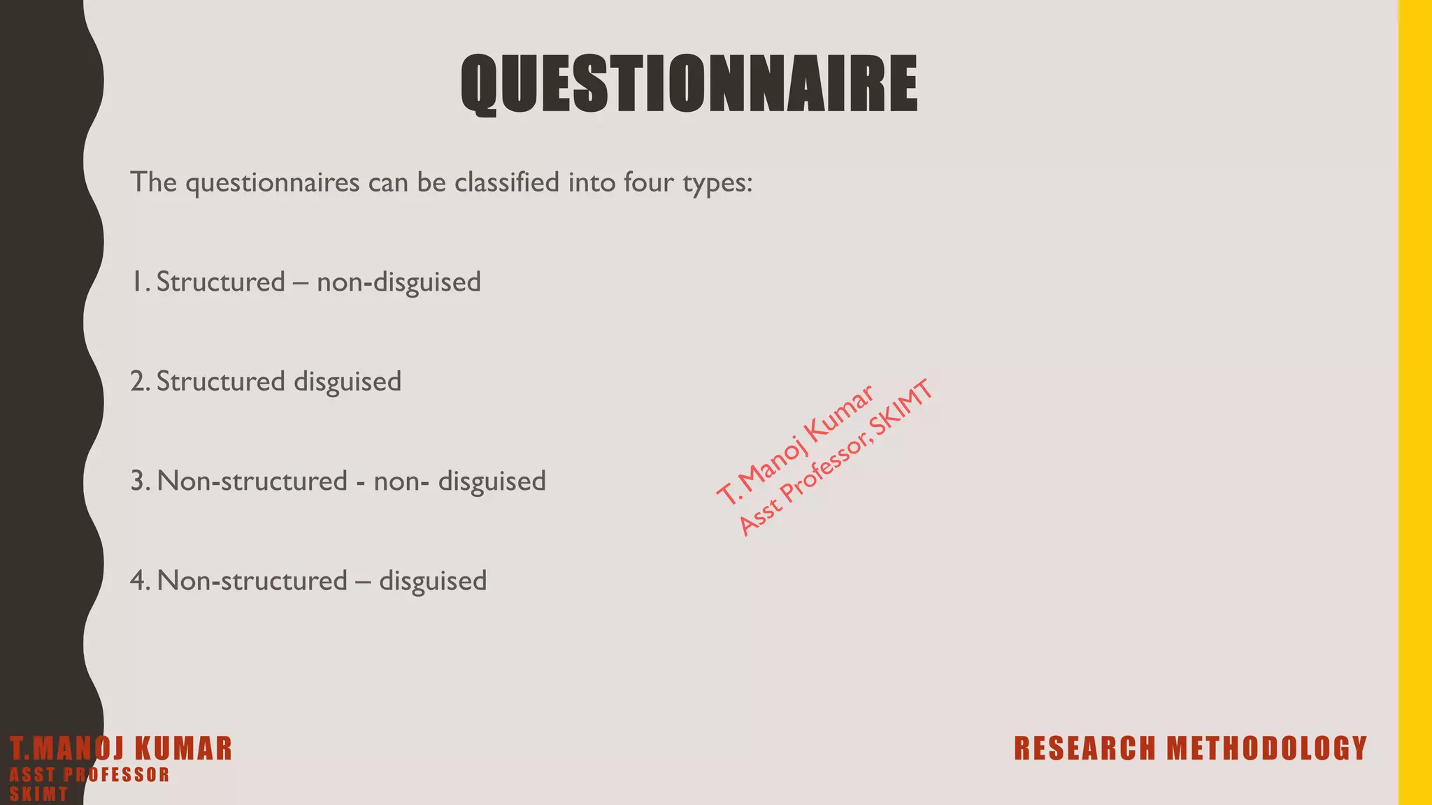 The questionnaires can be classified into four types:
1. Structured – non-disguised
2. Structured disguised
3. Non-structured - non- disguised
4. Non-structured – disguised
QUESTIONNAIRE
T.MANOJ KUMAR RESEARCH METHODOLOGY
A S S T P R O F E S S O R
S K I M T
 