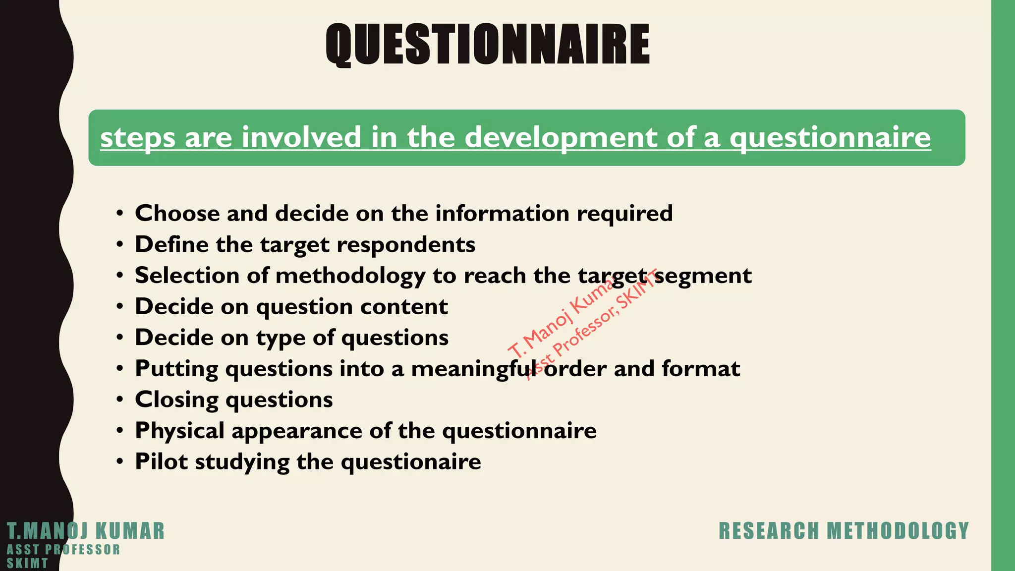 QUESTIONNAIRE
steps are involved in the development of a questionnaire
• Choose and decide on the information required
• Define the target respondents
• Selection of methodology to reach the target segment
• Decide on question content
• Decide on type of questions
• Putting questions into a meaningful order and format
• Closing questions
• Physical appearance of the questionnaire
• Pilot studying the questionaire
T.MANOJ KUMAR RESEARCH METHODOLOGY
A S S T P R O F E S S O R
S K I M T
 