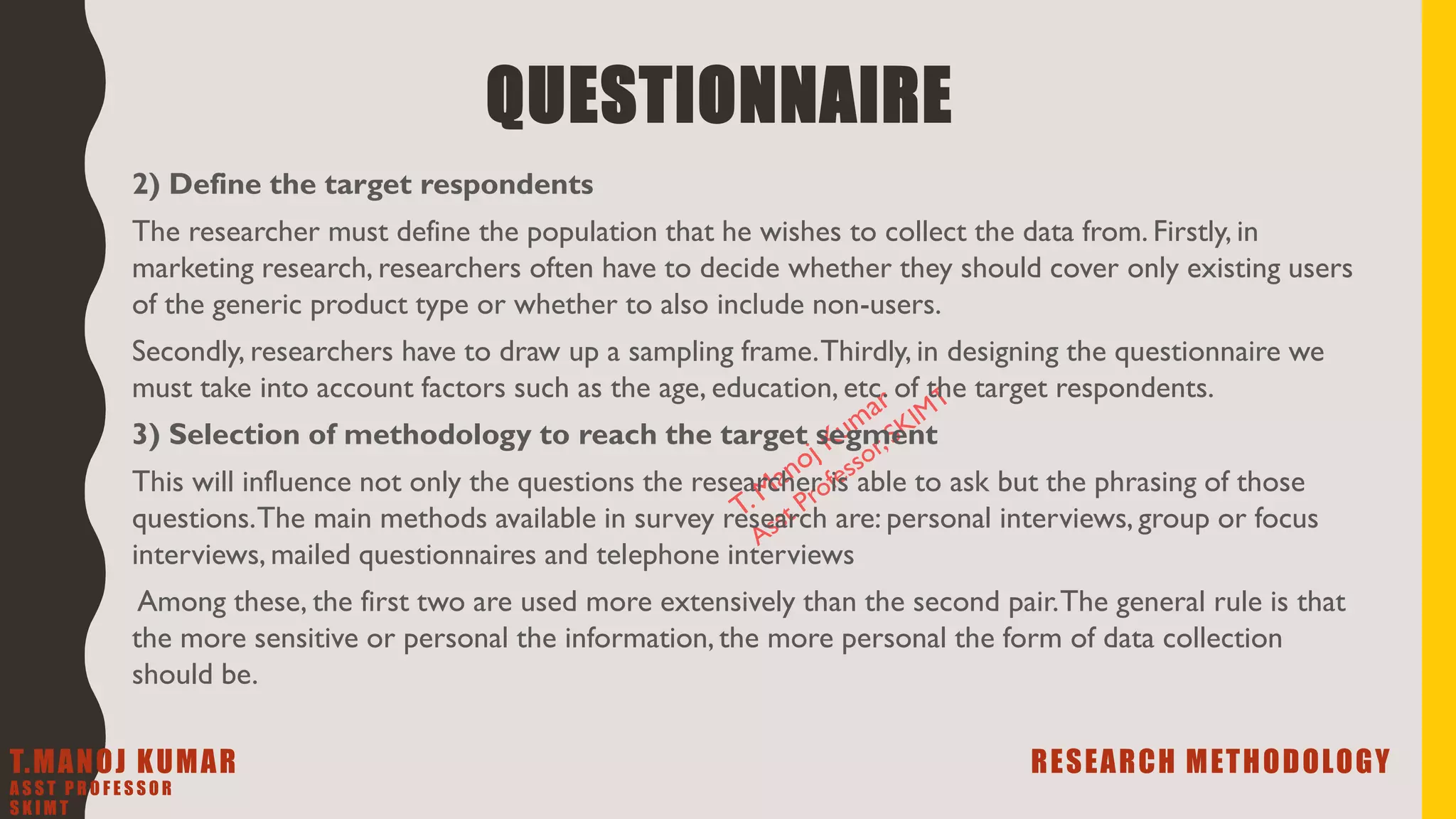 2) Define the target respondents
The researcher must define the population that he wishes to collect the data from. Firstly, in
marketing research, researchers often have to decide whether they should cover only existing users
of the generic product type or whether to also include non-users.
Secondly, researchers have to draw up a sampling frame.Thirdly, in designing the questionnaire we
must take into account factors such as the age, education, etc. of the target respondents.
3) Selection of methodology to reach the target segment
This will influence not only the questions the researcher is able to ask but the phrasing of those
questions.The main methods available in survey research are: personal interviews, group or focus
interviews, mailed questionnaires and telephone interviews
Among these, the first two are used more extensively than the second pair.The general rule is that
the more sensitive or personal the information, the more personal the form of data collection
should be.
QUESTIONNAIRE
T.MANOJ KUMAR RESEARCH METHODOLOGY
A S S T P R O F E S S O R
S K I M T
 
