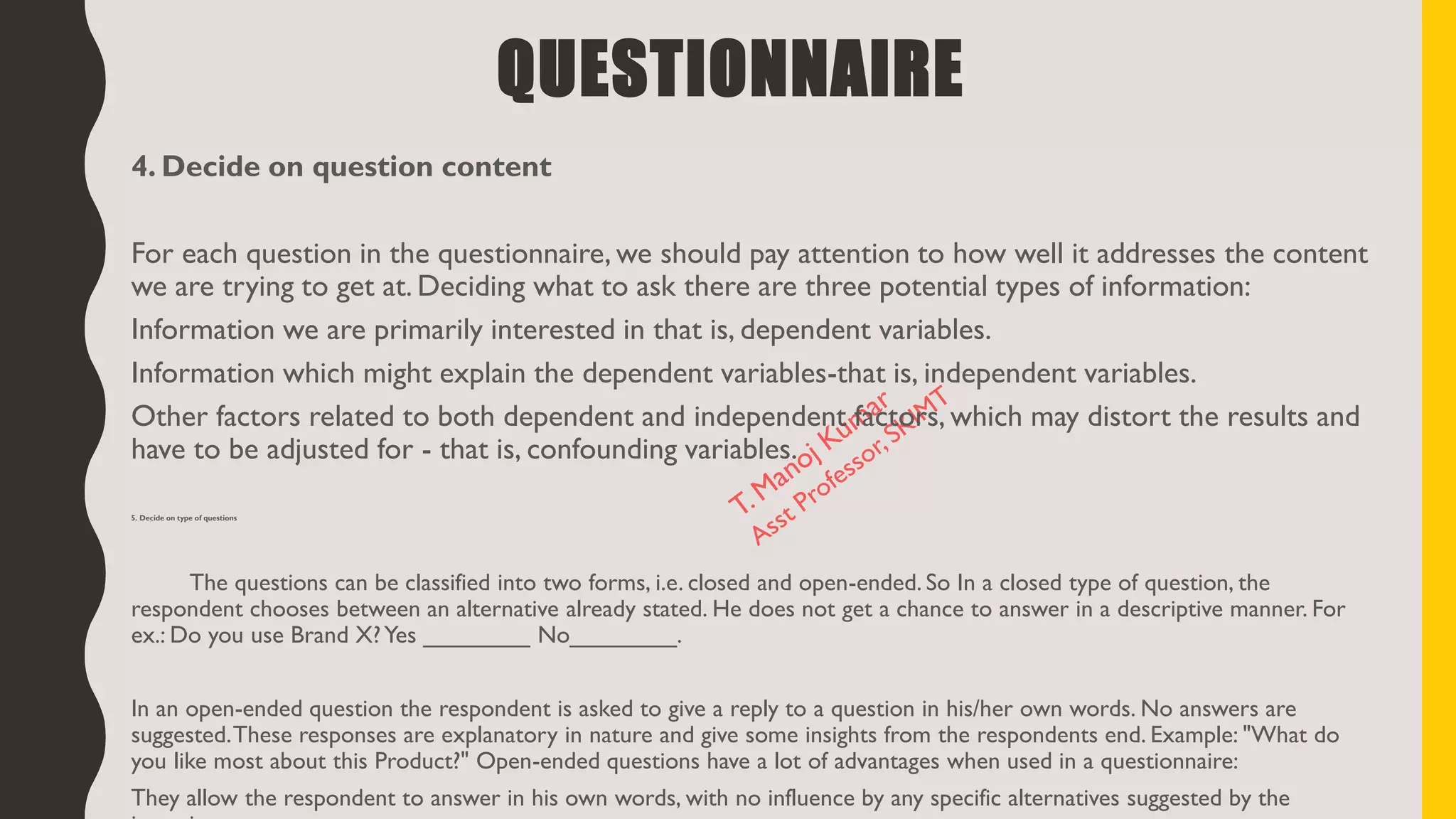 4. Decide on question content
For each question in the questionnaire, we should pay attention to how well it addresses the content
we are trying to get at. Deciding what to ask there are three potential types of information:
Information we are primarily interested in that is, dependent variables.
Information which might explain the dependent variables-that is, independent variables.
Other factors related to both dependent and independent factors, which may distort the results and
have to be adjusted for - that is, confounding variables.
5. Decide on type of questions
The questions can be classified into two forms, i.e. closed and open-ended. So In a closed type of question, the
respondent chooses between an alternative already stated. He does not get a chance to answer in a descriptive manner. For
ex.: Do you use Brand X?Yes ________ No________.
In an open-ended question the respondent is asked to give a reply to a question in his/her own words. No answers are
suggested.These responses are explanatory in nature and give some insights from the respondents end. Example: "What do
you like most about this Product?" Open-ended questions have a lot of advantages when used in a questionnaire:
They allow the respondent to answer in his own words, with no influence by any specific alternatives suggested by the
QUESTIONNAIRE
 