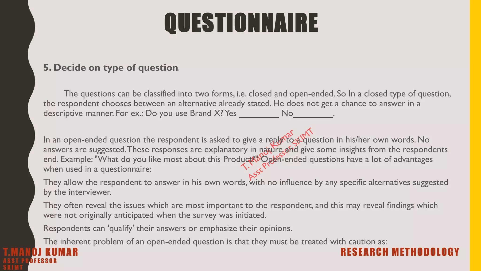 5. Decide on type of questions
The questions can be classified into two forms, i.e. closed and open-ended. So In a closed type of question,
the respondent chooses between an alternative already stated. He does not get a chance to answer in a
descriptive manner. For ex.: Do you use Brand X?Yes ________ No________.
In an open-ended question the respondent is asked to give a reply to a question in his/her own words. No
answers are suggested.These responses are explanatory in nature and give some insights from the respondents
end. Example: "What do you like most about this Product?" Open-ended questions have a lot of advantages
when used in a questionnaire:
They allow the respondent to answer in his own words, with no influence by any specific alternatives suggested
by the interviewer.
They often reveal the issues which are most important to the respondent, and this may reveal findings which
were not originally anticipated when the survey was initiated.
Respondents can 'qualify' their answers or emphasize their opinions.
The inherent problem of an open-ended question is that they must be treated with caution as:
QUESTIONNAIRE
T.MANOJ KUMAR RESEARCH METHODOLOGY
A S S T P R O F E S S O R
S K I M T
 