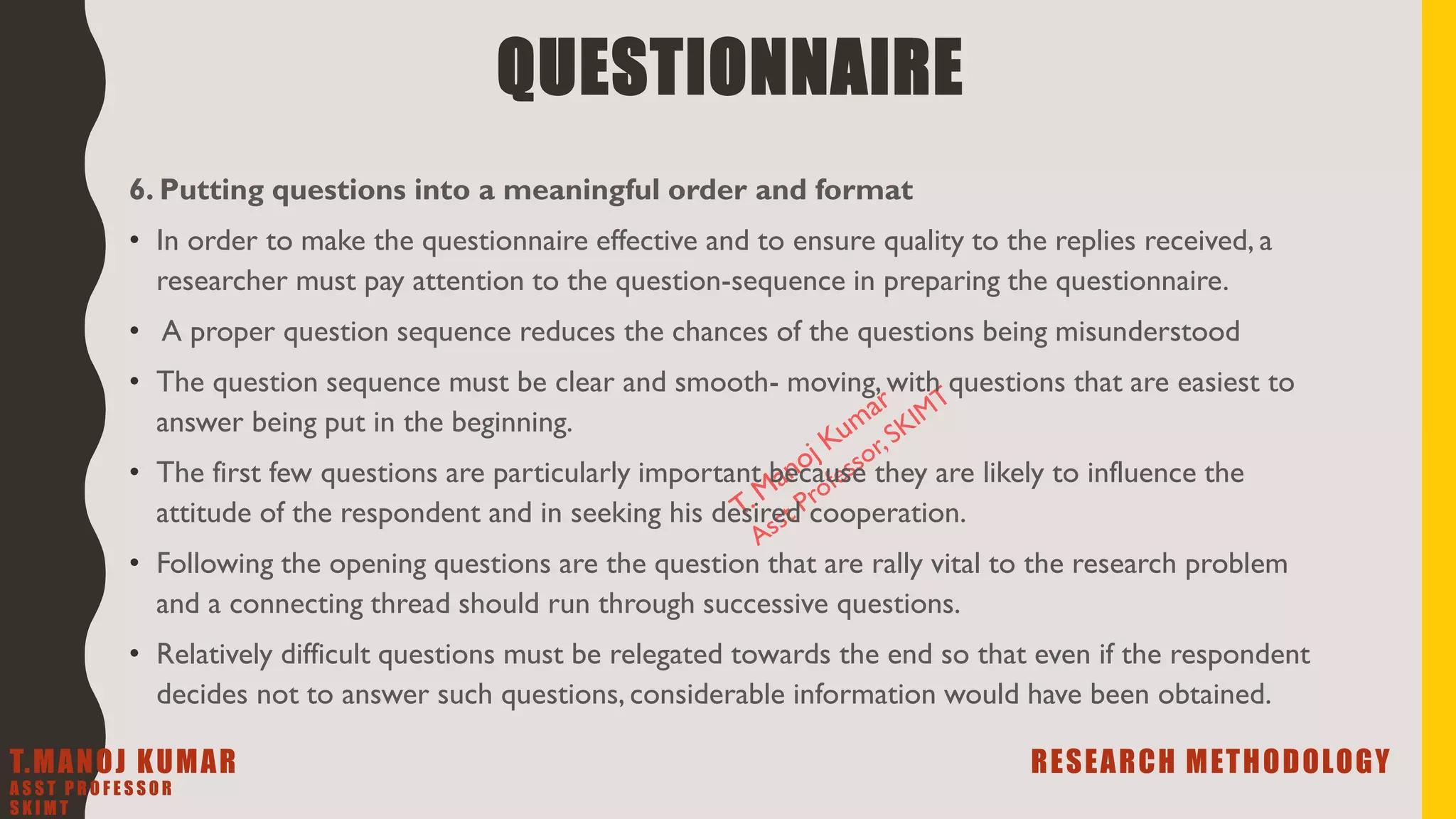 6. Putting questions into a meaningful order and format
• In order to make the questionnaire effective and to ensure quality to the replies received, a
researcher must pay attention to the question-sequence in preparing the questionnaire.
• A proper question sequence reduces the chances of the questions being misunderstood
• The question sequence must be clear and smooth- moving, with questions that are easiest to
answer being put in the beginning.
• The first few questions are particularly important because they are likely to influence the
attitude of the respondent and in seeking his desired cooperation.
• Following the opening questions are the question that are rally vital to the research problem
and a connecting thread should run through successive questions.
• Relatively difficult questions must be relegated towards the end so that even if the respondent
decides not to answer such questions, considerable information would have been obtained.
QUESTIONNAIRE
T.MANOJ KUMAR RESEARCH METHODOLOGY
A S S T P R O F E S S O R
S K I M T
 
