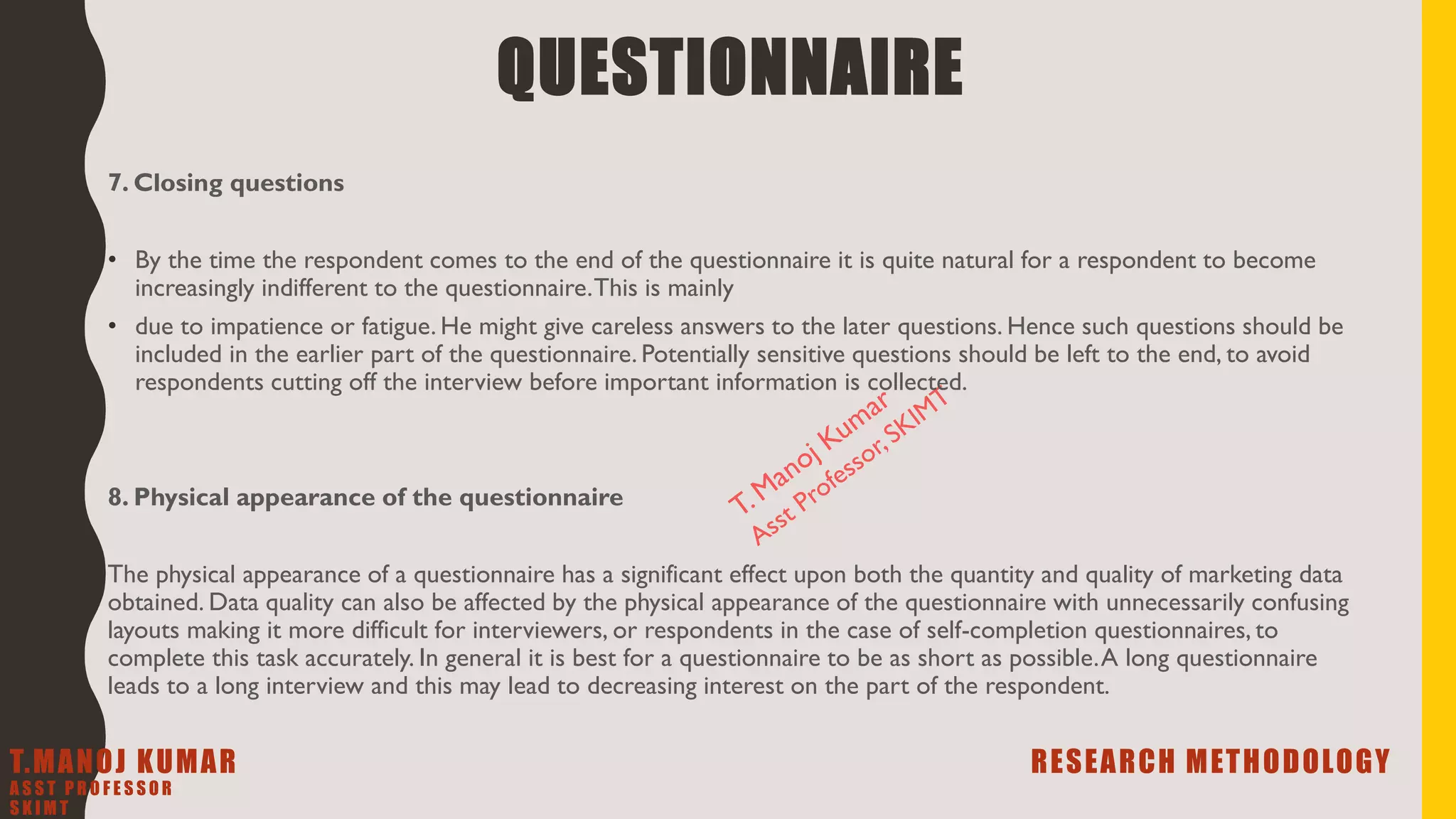 7. Closing questions
• By the time the respondent comes to the end of the questionnaire it is quite natural for a respondent to become
increasingly indifferent to the questionnaire.This is mainly
• due to impatience or fatigue. He might give careless answers to the later questions. Hence such questions should be
included in the earlier part of the questionnaire. Potentially sensitive questions should be left to the end, to avoid
respondents cutting off the interview before important information is collected.
8. Physical appearance of the questionnaire
The physical appearance of a questionnaire has a significant effect upon both the quantity and quality of marketing data
obtained. Data quality can also be affected by the physical appearance of the questionnaire with unnecessarily confusing
layouts making it more difficult for interviewers, or respondents in the case of self-completion questionnaires, to
complete this task accurately. In general it is best for a questionnaire to be as short as possible.A long questionnaire
leads to a long interview and this may lead to decreasing interest on the part of the respondent.
QUESTIONNAIRE
T.MANOJ KUMAR RESEARCH METHODOLOGY
A S S T P R O F E S S O R
S K I M T
 