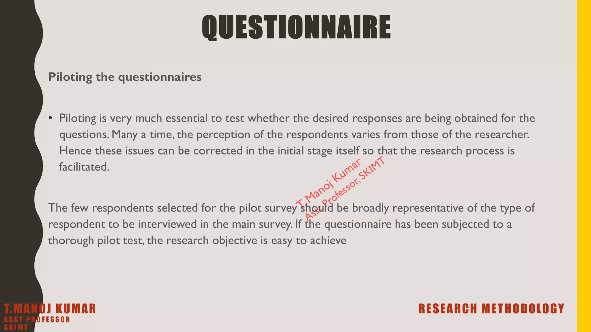 Piloting the questionnaires
• Piloting is very much essential to test whether the desired responses are being obtained for the
questions. Many a time, the perception of the respondents varies from those of the researcher.
Hence these issues can be corrected in the initial stage itself so that the research process is
facilitated.
The few respondents selected for the pilot survey should be broadly representative of the type of
respondent to be interviewed in the main survey. If the questionnaire has been subjected to a
thorough pilot test, the research objective is easy to achieve
QUESTIONNAIRE
T.MANOJ KUMAR RESEARCH METHODOLOGY
A S S T P R O F E S S O R
S K I M T
 