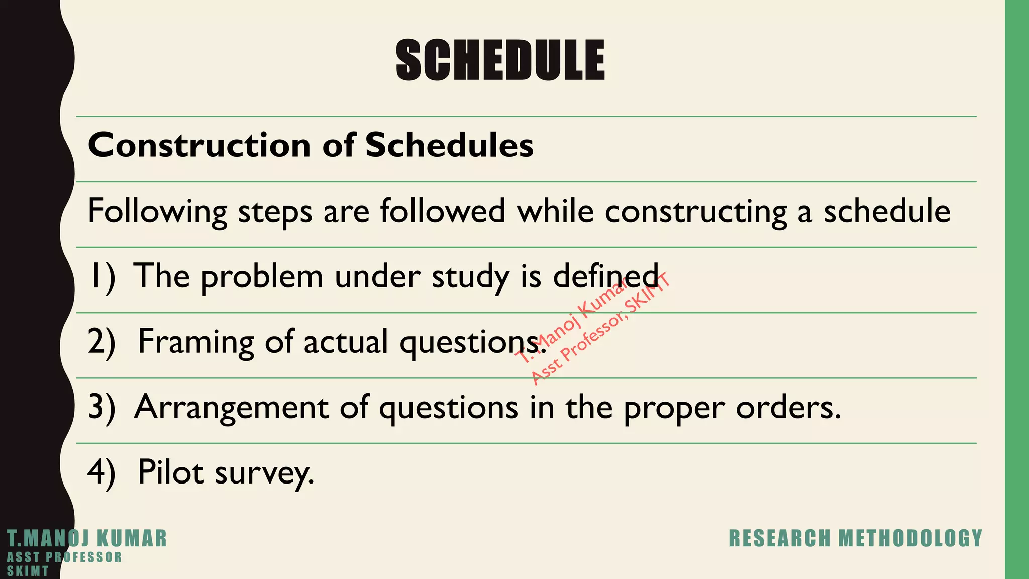 SCHEDULE
Construction of Schedules
Following steps are followed while constructing a schedule
1) The problem under study is defined
2) Framing of actual questions.
3) Arrangement of questions in the proper orders.
4) Pilot survey.
T.MANOJ KUMAR RESEARCH METHODOLOGY
A S S T P R O F E S S O R
S K I M T
 