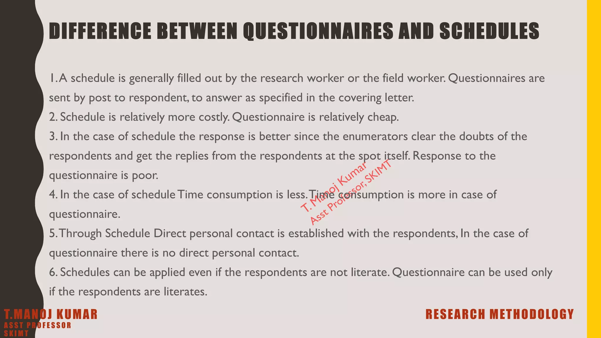 DIFFERENCE BETWEEN QUESTIONNAIRES AND SCHEDULES
1.A schedule is generally filled out by the research worker or the field worker. Questionnaires are
sent by post to respondent, to answer as specified in the covering letter.
2. Schedule is relatively more costly. Questionnaire is relatively cheap.
3. In the case of schedule the response is better since the enumerators clear the doubts of the
respondents and get the replies from the respondents at the spot itself. Response to the
questionnaire is poor.
4. In the case of scheduleTime consumption is less.Time consumption is more in case of
questionnaire.
5.Through Schedule Direct personal contact is established with the respondents, In the case of
questionnaire there is no direct personal contact.
6. Schedules can be applied even if the respondents are not literate. Questionnaire can be used only
if the respondents are literates.
T.MANOJ KUMAR RESEARCH METHODOLOGY
A S S T P R O F E S S O R
S K I M T
 