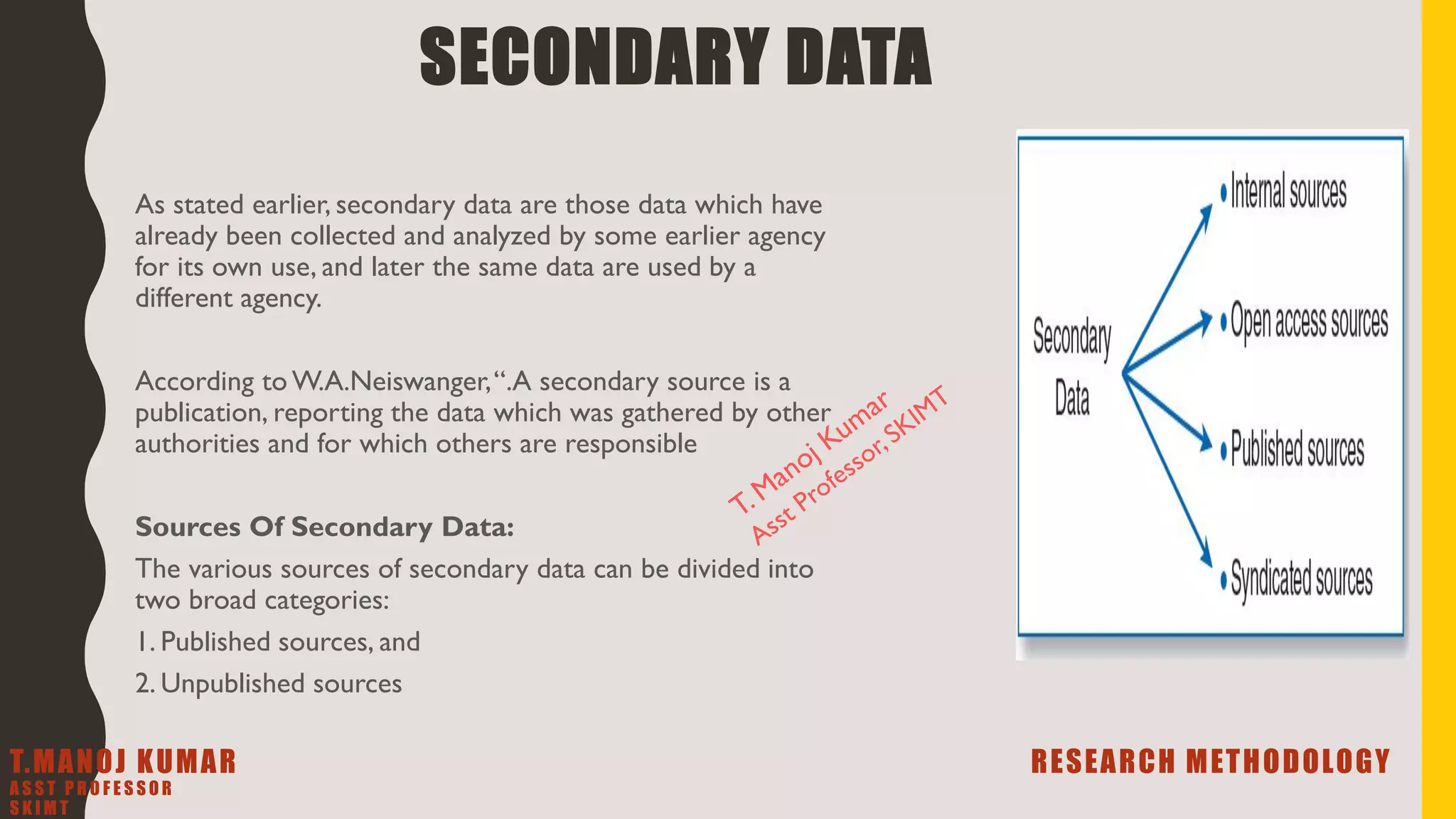 SECONDARY DATA
As stated earlier, secondary data are those data which have
already been collected and analyzed by some earlier agency
for its own use, and later the same data are used by a
different agency.
According to W.A.Neiswanger,“.A secondary source is a
publication, reporting the data which was gathered by other
authorities and for which others are responsible
Sources Of Secondary Data:
The various sources of secondary data can be divided into
two broad categories:
1. Published sources, and
2. Unpublished sources
T.MANOJ KUMAR RESEARCH METHODOLOGY
A S S T P R O F E S S O R
S K I M T
 