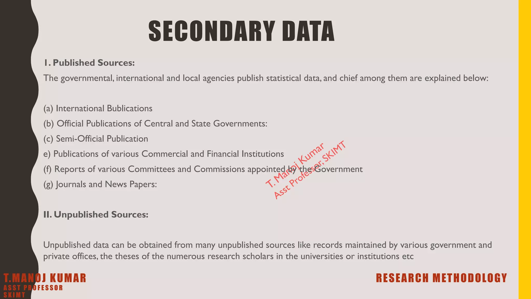 SECONDARY DATA
1. Published Sources:
The governmental, international and local agencies publish statistical data, and chief among them are explained below:
(a) International Bublications
(b) Official Publications of Central and State Governments:
(c) Semi-Official Publication
e) Publications of various Commercial and Financial Institutions
(f) Reports of various Committees and Commissions appointed by the Government
(g) Journals and News Papers:
II. Unpublished Sources:
Unpublished data can be obtained from many unpublished sources like records maintained by various government and
private offices, the theses of the numerous research scholars in the universities or institutions etc
T.MANOJ KUMAR RESEARCH METHODOLOGY
A S S T P R O F E S S O R
S K I M T
 