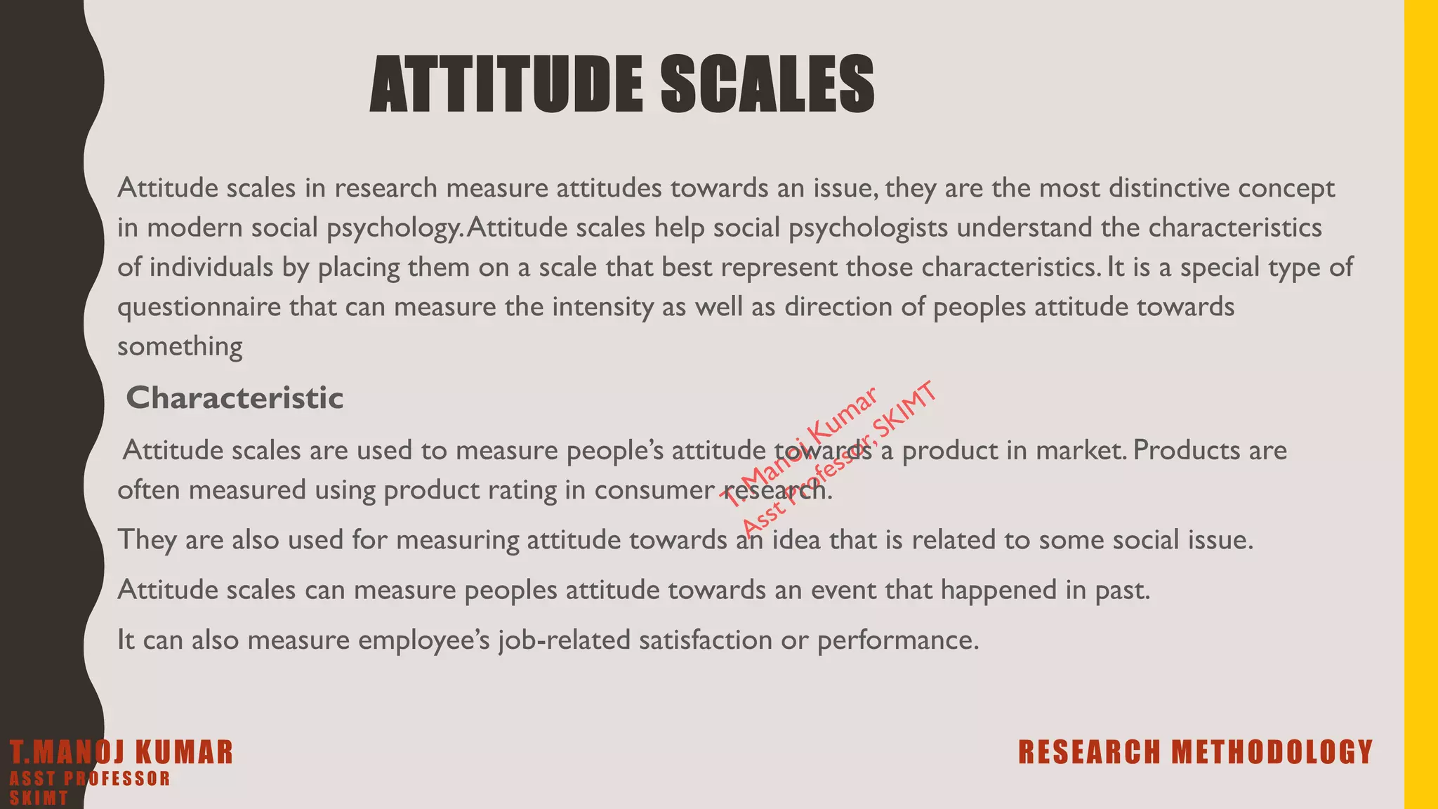 ATTITUDE SCALES
Attitude scales in research measure attitudes towards an issue, they are the most distinctive concept
in modern social psychology.Attitude scales help social psychologists understand the characteristics
of individuals by placing them on a scale that best represent those characteristics. It is a special type of
questionnaire that can measure the intensity as well as direction of peoples attitude towards
something
Characteristic
Attitude scales are used to measure people’s attitude towards a product in market. Products are
often measured using product rating in consumer research.
They are also used for measuring attitude towards an idea that is related to some social issue.
Attitude scales can measure peoples attitude towards an event that happened in past.
It can also measure employee’s job-related satisfaction or performance.
T.MANOJ KUMAR RESEARCH METHODOLOGY
A S S T P R O F E S S O R
S K I M T
 