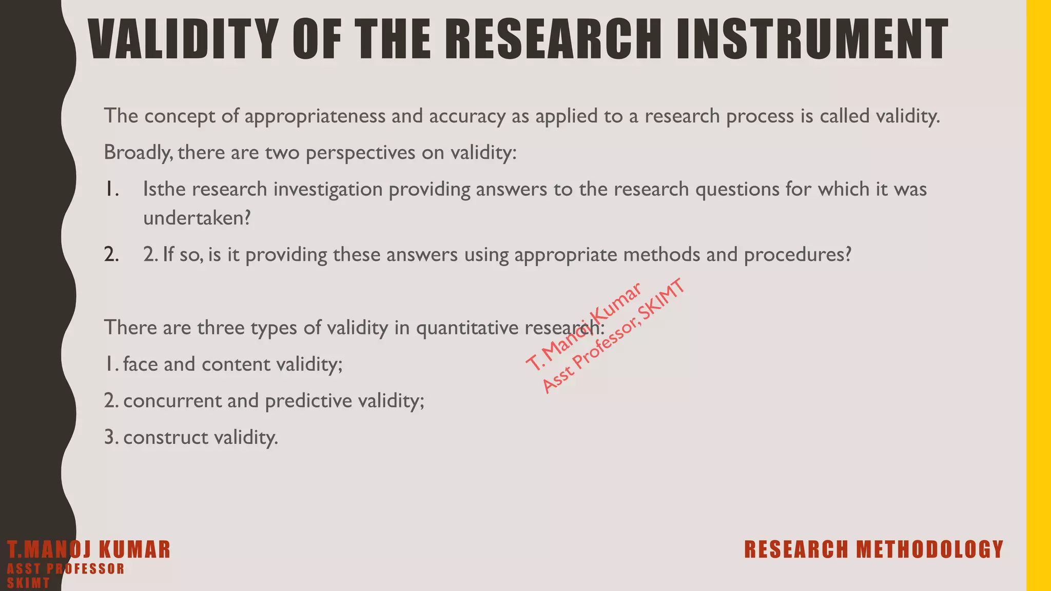 VALIDITY OF THE RESEARCH INSTRUMENT
The concept of appropriateness and accuracy as applied to a research process is called validity.
Broadly, there are two perspectives on validity:
1. Isthe research investigation providing answers to the research questions for which it was
undertaken?
2. 2. If so, is it providing these answers using appropriate methods and procedures?
There are three types of validity in quantitative research:
1. face and content validity;
2. concurrent and predictive validity;
3. construct validity.
T.MANOJ KUMAR RESEARCH METHODOLOGY
A S S T P R O F E S S O R
S K I M T
 