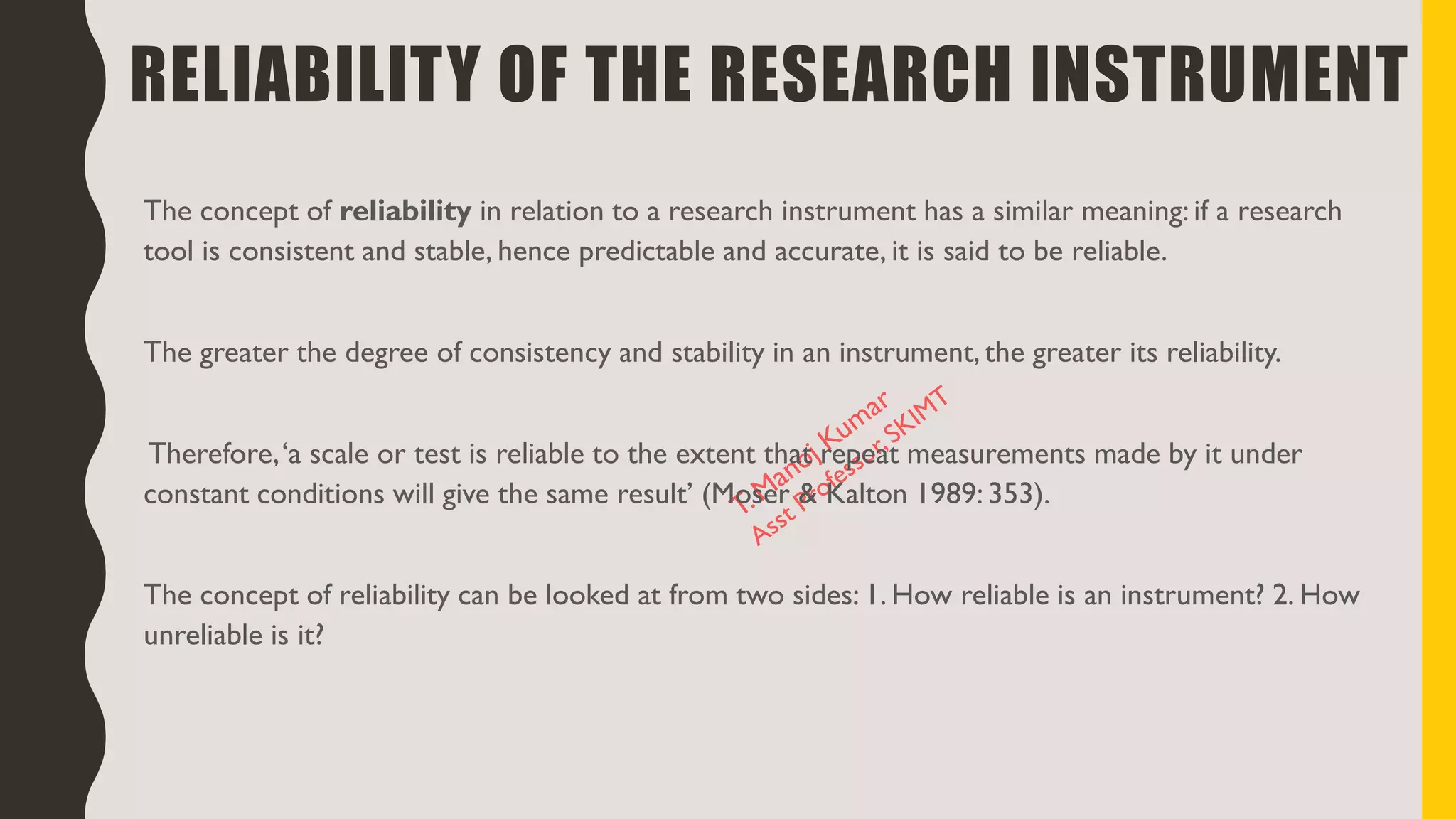 RELIABILITY OF THE RESEARCH INSTRUMENT
The concept of reliability in relation to a research instrument has a similar meaning: if a research
tool is consistent and stable, hence predictable and accurate, it is said to be reliable.
The greater the degree of consistency and stability in an instrument, the greater its reliability.
Therefore,‘a scale or test is reliable to the extent that repeat measurements made by it under
constant conditions will give the same result’ (Moser & Kalton 1989: 353).
The concept of reliability can be looked at from two sides: 1. How reliable is an instrument? 2. How
unreliable is it?
 