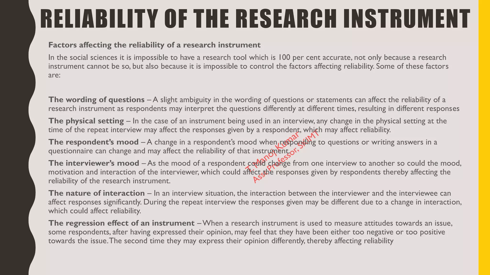 RELIABILITY OF THE RESEARCH INSTRUMENT
Factors affecting the reliability of a research instrument
In the social sciences it is impossible to have a research tool which is 100 per cent accurate, not only because a research
instrument cannot be so, but also because it is impossible to control the factors affecting reliability. Some of these factors
are:
The wording of questions – A slight ambiguity in the wording of questions or statements can affect the reliability of a
research instrument as respondents may interpret the questions differently at different times, resulting in different responses
The physical setting – In the case of an instrument being used in an interview, any change in the physical setting at the
time of the repeat interview may affect the responses given by a respondent, which may affect reliability.
The respondent’s mood – A change in a respondent’s mood when responding to questions or writing answers in a
questionnaire can change and may affect the reliability of that instrument.
The interviewer’s mood – As the mood of a respondent could change from one interview to another so could the mood,
motivation and interaction of the interviewer, which could affect the responses given by respondents thereby affecting the
reliability of the research instrument.
The nature of interaction – In an interview situation, the interaction between the interviewer and the interviewee can
affect responses significantly. During the repeat interview the responses given may be different due to a change in interaction,
which could affect reliability.
The regression effect of an instrument – When a research instrument is used to measure attitudes towards an issue,
some respondents, after having expressed their opinion, may feel that they have been either too negative or too positive
towards the issue.The second time they may express their opinion differently, thereby affecting reliability
 