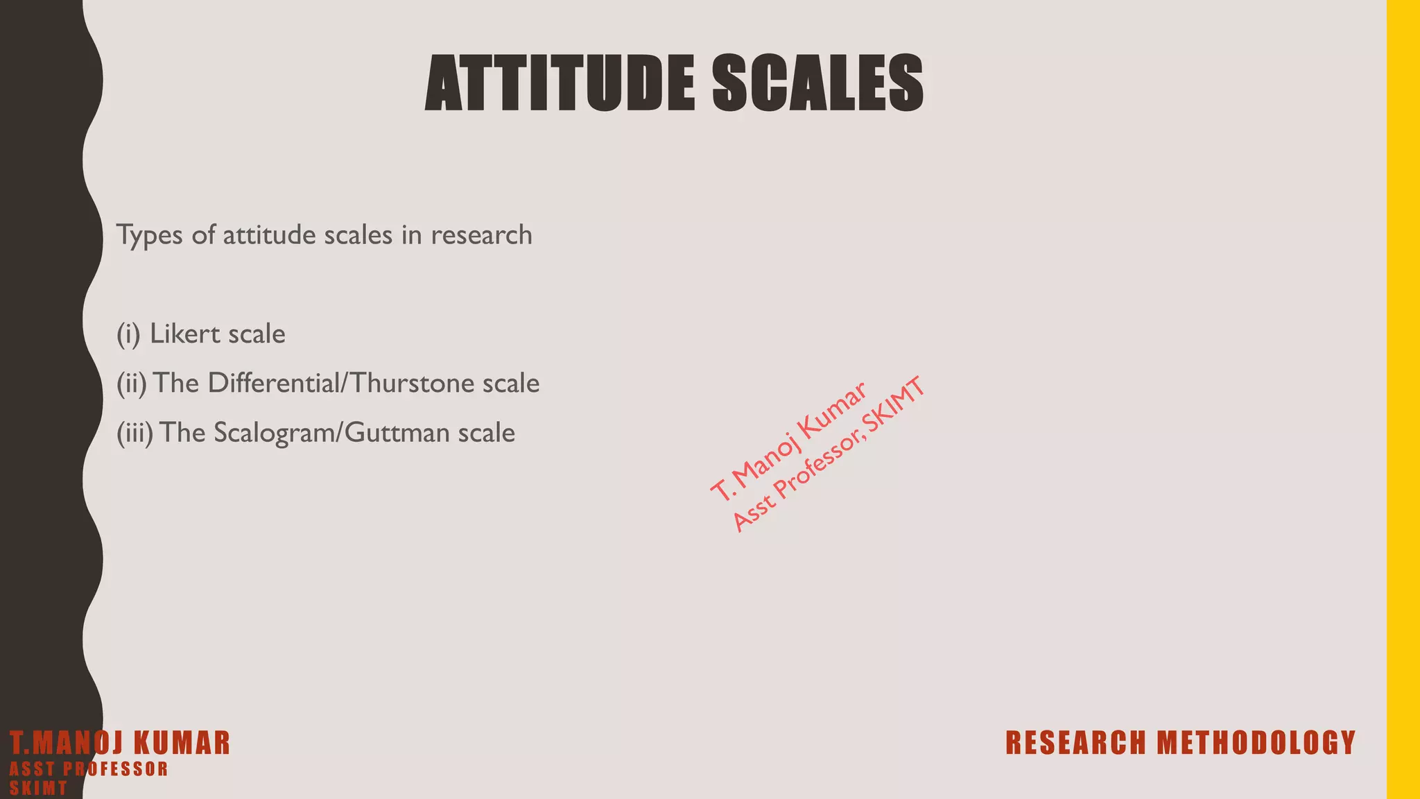 ATTITUDE SCALES
Types of attitude scales in research
(i) Likert scale
(ii)The Differential/Thurstone scale
(iii)The Scalogram/Guttman scale
T.MANOJ KUMAR RESEARCH METHODOLOGY
A S S T P R O F E S S O R
S K I M T
 