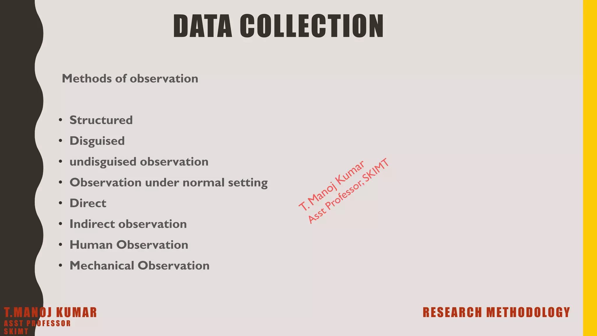 Methods of observation
• Structured
• Disguised
• undisguised observation
• Observation under normal setting
• Direct
• Indirect observation
• Human Observation
• Mechanical Observation
DATA COLLECTION
T.MANOJ KUMAR RESEARCH METHODOLOGY
A S S T P R O F E S S O R
S K I M T
 