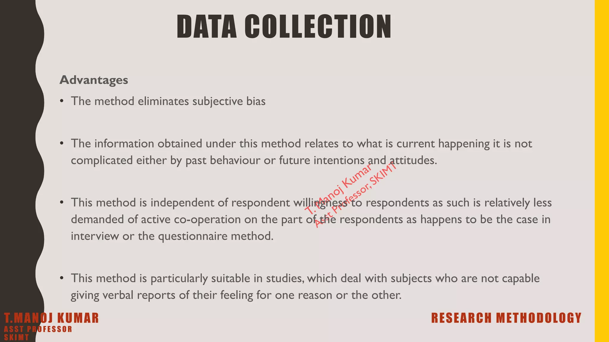 Advantages
• The method eliminates subjective bias
• The information obtained under this method relates to what is current happening it is not
complicated either by past behaviour or future intentions and attitudes.
• This method is independent of respondent willingness to respondents as such is relatively less
demanded of active co-operation on the part of the respondents as happens to be the case in
interview or the questionnaire method.
• This method is particularly suitable in studies, which deal with subjects who are not capable
giving verbal reports of their feeling for one reason or the other.
DATA COLLECTION
T.MANOJ KUMAR RESEARCH METHODOLOGY
A S S T P R O F E S S O R
S K I M T
 