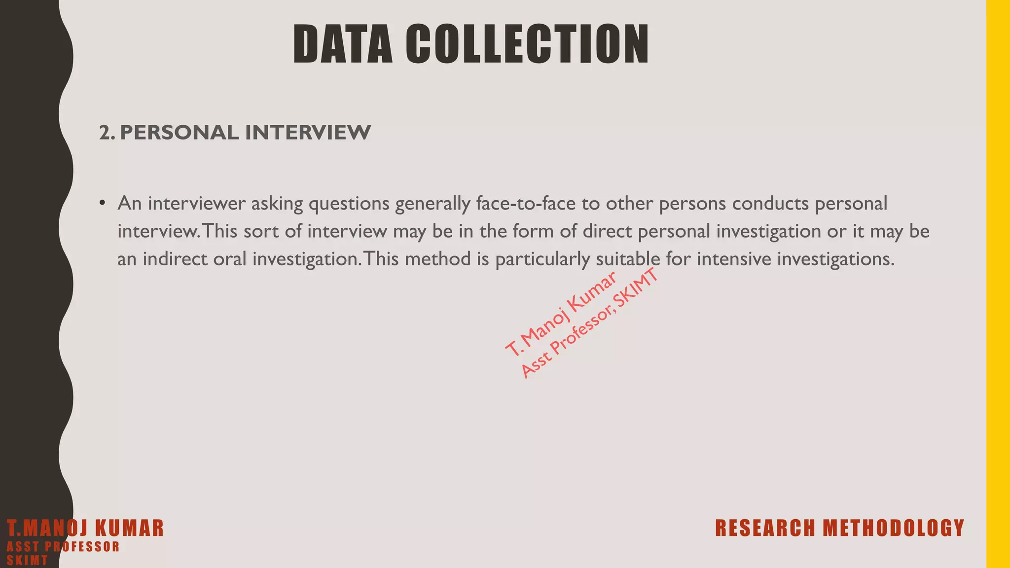 2. PERSONAL INTERVIEW
• An interviewer asking questions generally face-to-face to other persons conducts personal
interview.This sort of interview may be in the form of direct personal investigation or it may be
an indirect oral investigation.This method is particularly suitable for intensive investigations.
DATA COLLECTION
T.MANOJ KUMAR RESEARCH METHODOLOGY
A S S T P R O F E S S O R
S K I M T
 