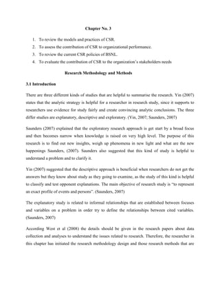 Chapter No. 3

   1. To review the models and practices of CSR.
   2. To assess the contribution of CSR to organizational performance.
   3. To review the current CSR policies of BSNL.
   4. To evaluate the contribution of CSR to the organization’s stakeholders needs

                       Research Methodology and Methods

3.1 Introduction

There are three different kinds of studies that are helpful to summarise the research. Yin (2007)
states that the analytic strategy is helpful for a researcher in research study, since it supports to
researchers use evidence for study fairly and create convincing analytic conclusions. The three
differ studies are explanatory, descriptive and exploratory. (Yin, 2007; Saunders, 2007)

Saunders (2007) explained that the exploratory research approach is get start by a broad focus
and then becomes narrow when knowledge is raised on very high level. The purpose of this
research is to find out new insights, weigh up phenomena in new light and what are the new
happenings Saunders, (2007). Saunders also suggested that this kind of study is helpful to
understand a problem and to clarify it.

Yin (2007) suggested that the descriptive approach is beneficial when researchers do not get the
answers but they know about study as they going to examine, as the study of this kind is helpful
to classify and test opponent explanations. The main objective of research study is “to represent
an exact profile of events and persons”. (Saunders, 2007)

The explanatory study is related to informal relationships that are established between focuses
and variables on a problem in order try to define the relationships between cited variables.
(Saunders, 2007)

According West et al (2008) the details should be given in the research papers about data
collection and analyses to understand the issues related to research. Therefore, the researcher in
this chapter has initiated the research methodology design and those research methods that are
 