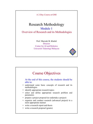 A 2-Day Course at GMI



      Research Methodology
                   Module 1
Overview of Research and its Methodologies


              Prof. Marzuki B. Khalid
                       Director
             Center for AI and Robotics
            Universiti Teknologi Malaysia

                                                      UTM




          Course Objectives
  At the end of this course, the students should be
  able to:
• understand some basic concepts of research and its
  methodologies
• identify appropriate research topics
• select and define appropriate research problem and
  parameters
• prepare a project proposal (to undertake a project)
• organize and conduct research (advanced project) in a
  more appropriate manner
• write a research report and thesis
• write a research proposal (grants)




                                                            1
 