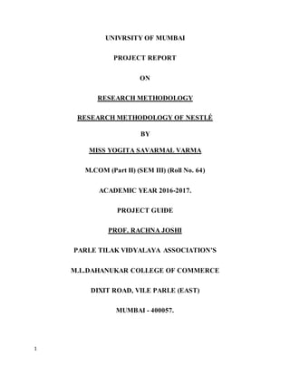 1
UNIVRSITY OF MUMBAI
PROJECT REPORT
ON
RESEARCH METHODOLOGY
RESEARCH METHODOLOGY OF NESTLÉ
BY
MISS YOGITA SAVARMAL VARMA
M.COM (Part II) (SEM III) (Roll No. 64)
ACADEMIC YEAR 2016-2017.
PROJECT GUIDE
PROF. RACHNA JOSHI
PARLE TILAK VIDYALAYA ASSOCIATION’S
M.L.DAHANUKAR COLLEGE OF COMMERCE
DIXIT ROAD, VILE PARLE (EAST)
MUMBAI - 400057.
 