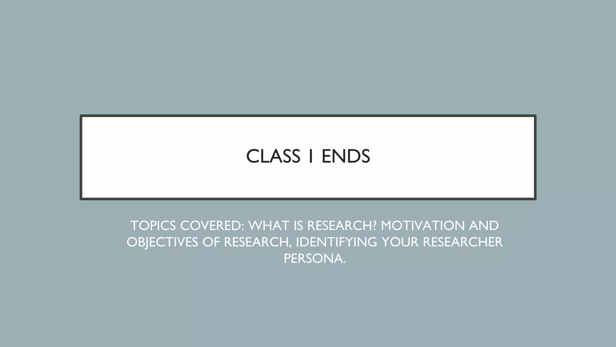 CLASS 1 ENDS
TOPICS COVERED: WHAT IS RESEARCH? MOTIVATION AND
OBJECTIVES OF RESEARCH, IDENTIFYING YOUR RESEARCHER
PERSONA.
 