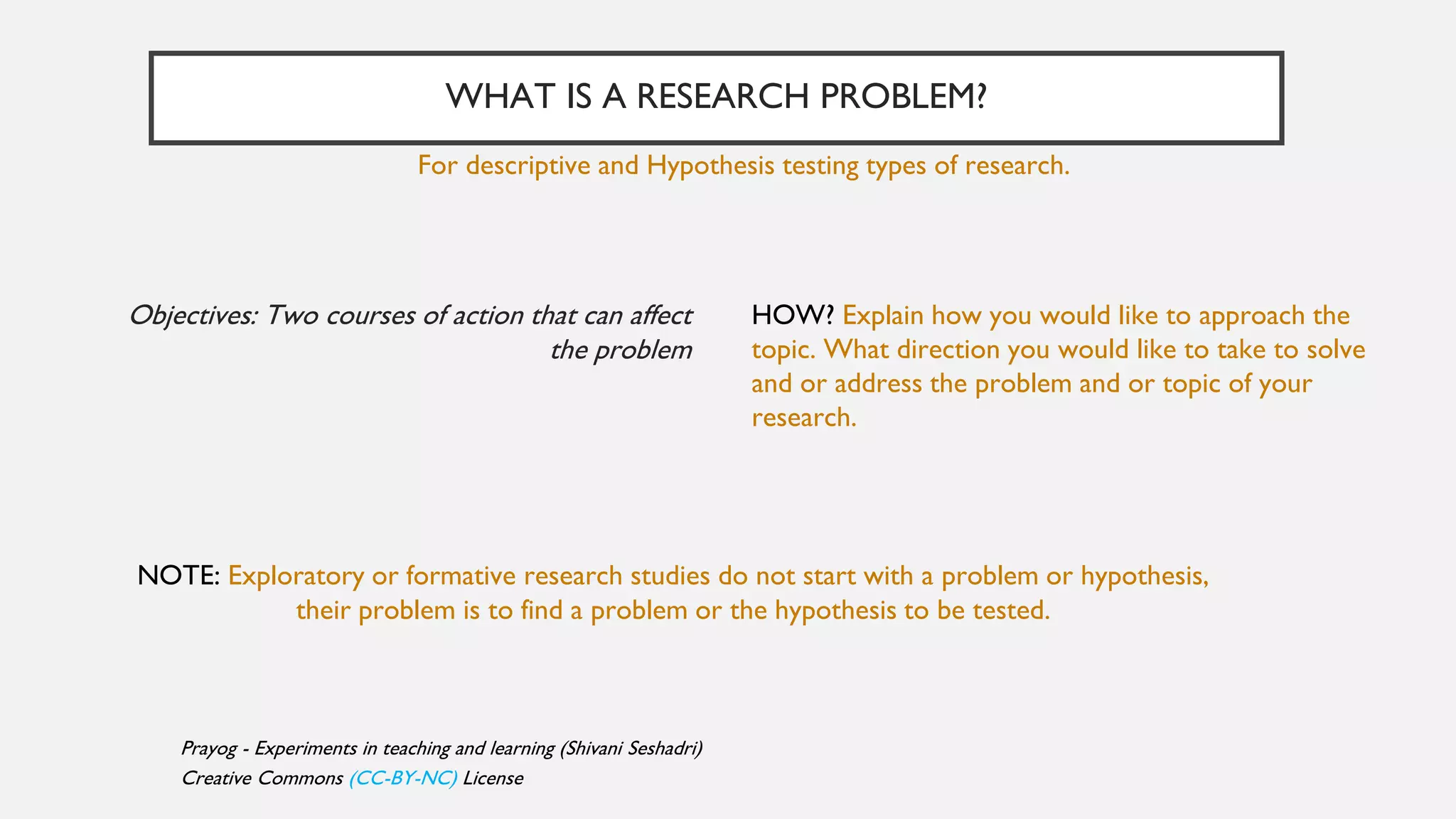 WHAT IS A RESEARCH PROBLEM?
HOW? Explain how you would like to approach the
topic. What direction you would like to take to solve
and or address the problem and or topic of your
research.
Objectives: Two courses of action that can affect
the problem
For descriptive and Hypothesis testing types of research.
NOTE: Exploratory or formative research studies do not start with a problem or hypothesis,
their problem is to find a problem or the hypothesis to be tested.
Prayog - Experiments in teaching and learning (Shivani Seshadri)
Creative Commons (CC-BY-NC) License
 