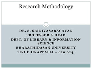 DR. S. SRINIVASARAGAVAN
PROFESSOR & HEAD
DEPT. OF LIBRARY & INFORMATION
SCIENCE
BHARATHIDASAN UNIVERSITY
TIRUCHIRAPPALLI – 620 024.
Research Methodology
 